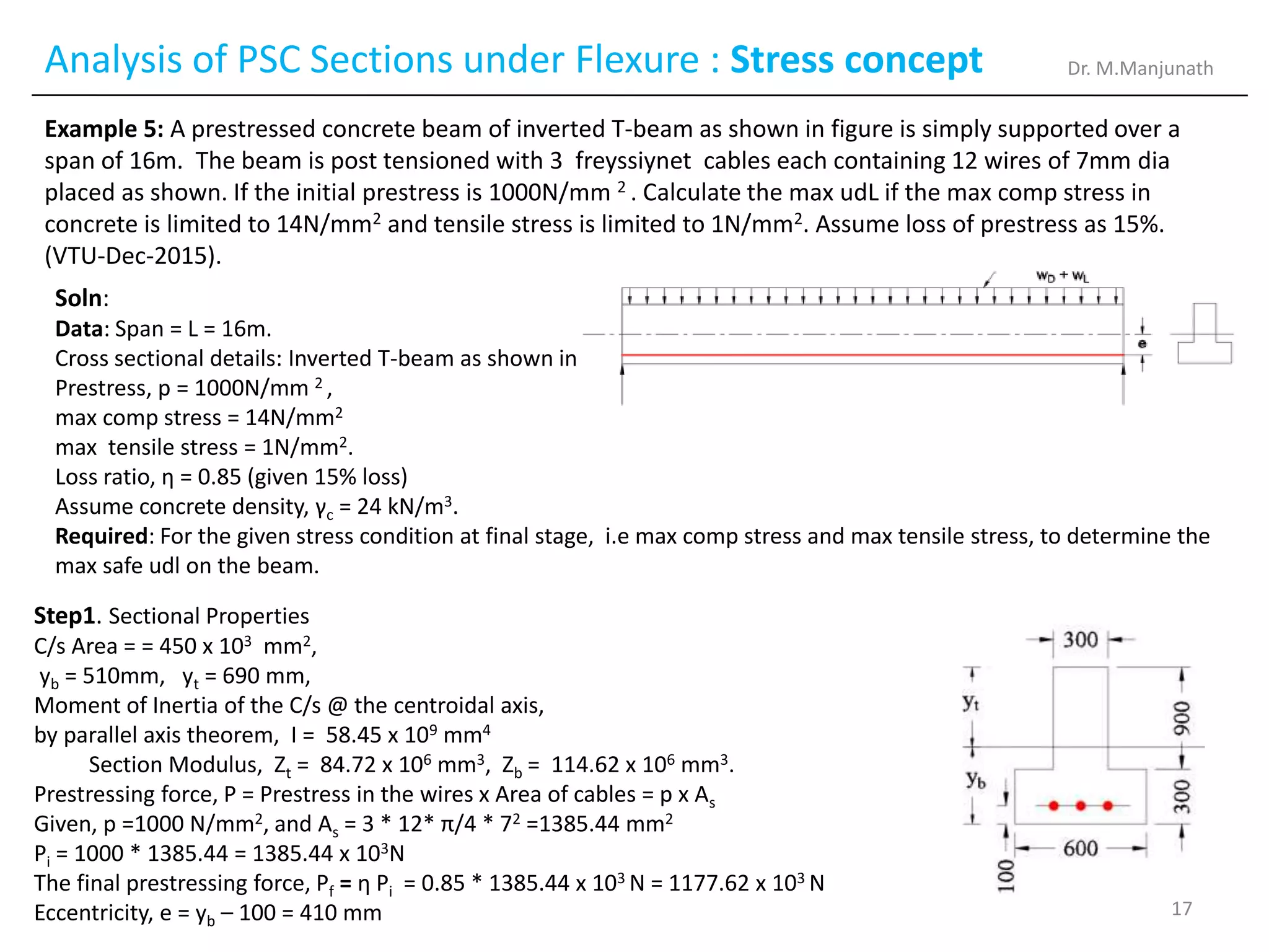 Analysis of PSC Sections under Flexure : Stress concept
Example 5: A prestressed concrete beam of inverted T-beam as shown in figure is simply supported over a
span of 16m. The beam is post tensioned with 3 freyssiynet cables each containing 12 wires of 7mm dia
placed as shown. If the initial prestress is 1000N/mm 2 . Calculate the max udL if the max comp stress in
concrete is limited to 14N/mm2 and tensile stress is limited to 1N/mm2. Assume loss of prestress as 15%.
(VTU-Dec-2015).
Soln:
Data: Span = L = 16m.
Cross sectional details: Inverted T-beam as shown in fig.
Prestress, p = 1000N/mm 2 ,
max comp stress = 14N/mm2
max tensile stress = 1N/mm2.
Loss ratio, η = 0.85 (given 15% loss)
Assume concrete density, γc = 24 kN/m3.
Required: For the given stress condition at final stage, i.e max comp stress and max tensile stress, to determine the
max safe udl on the beam.
Step1. Sectional Properties
C/s Area = = 450 x 103 mm2,
yb = 510mm, yt = 690 mm,
Moment of Inertia of the C/s @ the centroidal axis,
by parallel axis theorem, I = 58.45 x 109 mm4
Section Modulus, Zt = 84.72 x 106 mm3, Zb = 114.62 x 106 mm3.
Prestressing force, P = Prestress in the wires x Area of cables = p x As
Given, p =1000 N/mm2, and As = 3 * 12* π/4 * 72 =1385.44 mm2
Pi = 1000 * 1385.44 = 1385.44 x 103N
The final prestressing force, Pf = η Pi = 0.85 * 1385.44 x 103 N = 1177.62 x 103 N
Eccentricity, e = yb – 100 = 410 mm
Dr. M.Manjunath
17
 