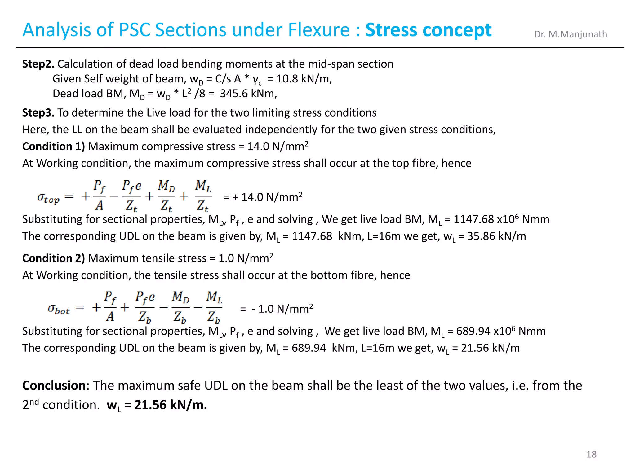 Analysis of PSC Sections under Flexure : Stress concept
Step2. Calculation of dead load bending moments at the mid-span section
Given Self weight of beam, wD = C/s A * γc = 10.8 kN/m,
Dead load BM, MD = wD * L2 /8 = 345.6 kNm,
Step3. To determine the Live load for the two limiting stress conditions
Here, the LL on the beam shall be evaluated independently for the two given stress conditions,
Condition 1) Maximum compressive stress = 14.0 N/mm2
At Working condition, the maximum compressive stress shall occur at the top fibre, hence
= + 14.0 N/mm2
Substituting for sectional properties, MD, Pf , e and solving , We get live load BM, ML = 1147.68 x106 Nmm
The corresponding UDL on the beam is given by, ML = 1147.68 kNm, L=16m we get, wL = 35.86 kN/m
Condition 2) Maximum tensile stress = 1.0 N/mm2
At Working condition, the tensile stress shall occur at the bottom fibre, hence
= - 1.0 N/mm2
Substituting for sectional properties, MD, Pf , e and solving , We get live load BM, ML = 689.94 x106 Nmm
The corresponding UDL on the beam is given by, ML = 689.94 kNm, L=16m we get, wL = 21.56 kN/m
Conclusion: The maximum safe UDL on the beam shall be the least of the two values, i.e. from the
2nd condition. wL = 21.56 kN/m.
Dr. M.Manjunath
18
 