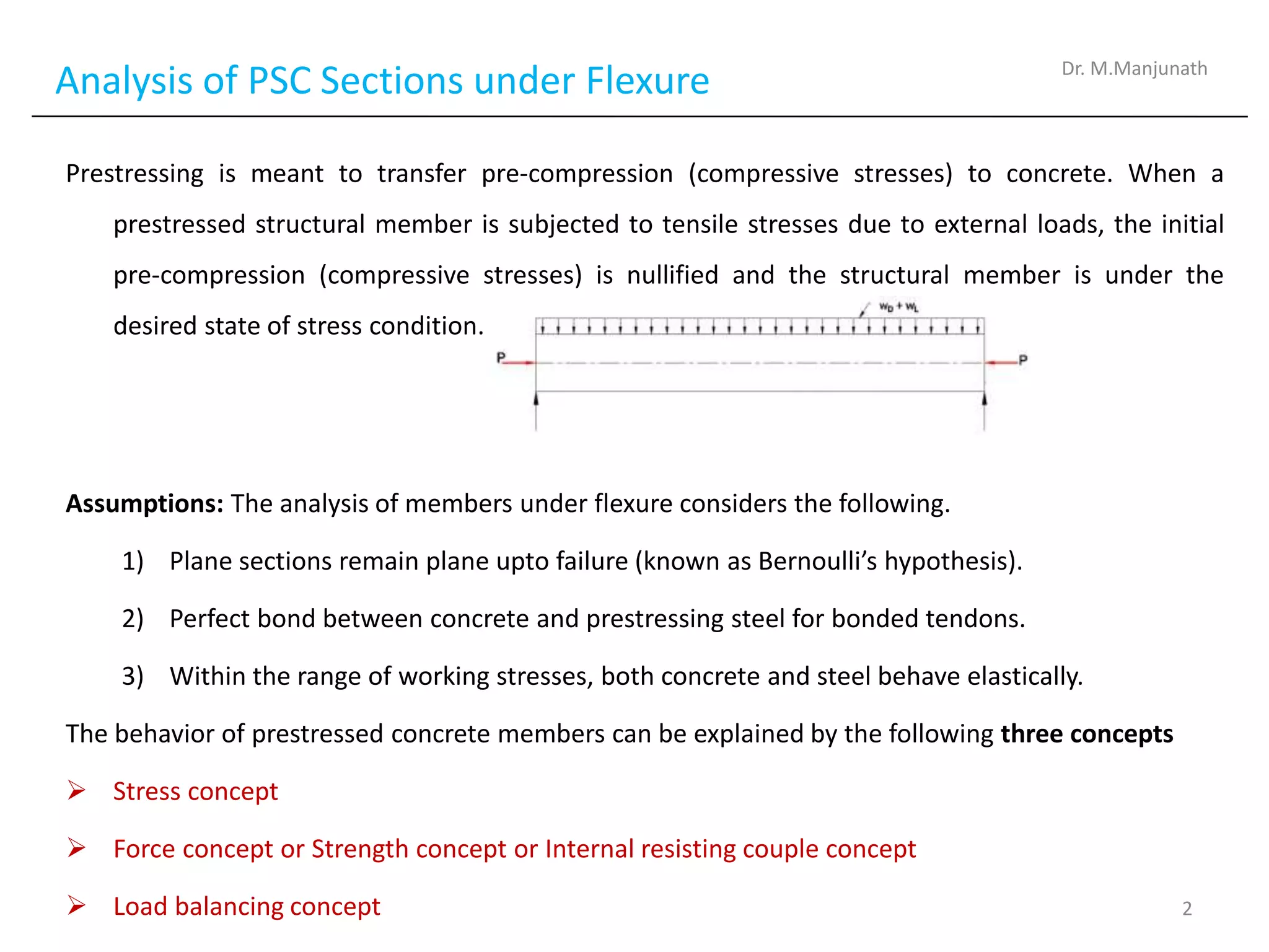 Analysis of PSC Sections under Flexure
Prestressing is meant to transfer pre-compression (compressive stresses) to concrete. When a
prestressed structural member is subjected to tensile stresses due to external loads, the initial
pre-compression (compressive stresses) is nullified and the structural member is under the
desired state of stress condition.
Assumptions: The analysis of members under flexure considers the following.
1) Plane sections remain plane upto failure (known as Bernoulli’s hypothesis).
2) Perfect bond between concrete and prestressing steel for bonded tendons.
3) Within the range of working stresses, both concrete and steel behave elastically.
The behavior of prestressed concrete members can be explained by the following three concepts
 Stress concept
 Force concept or Strength concept or Internal resisting couple concept
 Load balancing concept
Dr. M.Manjunath
2
 