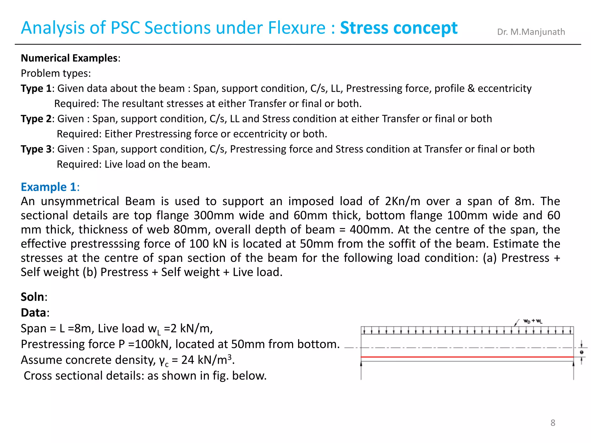 Analysis of PSC Sections under Flexure : Stress concept
Numerical Examples:
Problem types:
Type 1: Given data about the beam : Span, support condition, C/s, LL, Prestressing force, profile & eccentricity
Required: The resultant stresses at either Transfer or final or both.
Type 2: Given : Span, support condition, C/s, LL and Stress condition at either Transfer or final or both
Required: Either Prestressing force or eccentricity or both.
Type 3: Given : Span, support condition, C/s, Prestressing force and Stress condition at Transfer or final or both
Required: Live load on the beam.
Example 1:
An unsymmetrical Beam is used to support an imposed load of 2Kn/m over a span of 8m. The
sectional details are top flange 300mm wide and 60mm thick, bottom flange 100mm wide and 60
mm thick, thickness of web 80mm, overall depth of beam = 400mm. At the centre of the span, the
effective prestresssing force of 100 kN is located at 50mm from the soffit of the beam. Estimate the
stresses at the centre of span section of the beam for the following load condition: (a) Prestress +
Self weight (b) Prestress + Self weight + Live load.
Soln:
Data:
Span = L =8m, Live load wL =2 kN/m,
Prestressing force P =100kN, located at 50mm from bottom.
Assume concrete density, γc = 24 kN/m3.
Cross sectional details: as shown in fig. below.
Dr. M.Manjunath
8
 