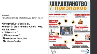 •One product does it all.
•Personal testimonials. Quick fixes.
•Quick fixes.
• “All natural.”
•“Miracle cure.”
•Conspiracy theories.
•No side effects.
Tip-Offs
FDA offers some tip-offs to help you identify rip-offs
 