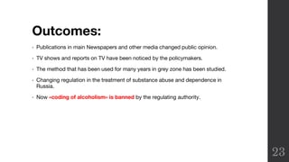 Outcomes:
• Publications in main Newspapers and other media changed public opinion.
• TV shows and reports on TV have been noticed by the policymakers.
• The method that has been used for many years in grey zone has been studied.
• Changing regulation in the treatment of substance abuse and dependence in
Russia.
• Now «coding of alcoholism» is banned by the regulating authority.
23
 