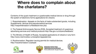 Where does to complain about
the charlatans?
Contents of the quack treatment or questionable medical device or drug through
the system of electronic forms applications for citizens:
1. Rospotrebnadzor. Appeals on the facts of trade substandard goods, including,
Supplements, devices and pseudomedical services
http://rospotrebnadzor.ru/feedback/new.php
2. The Federal Antimonopoly Service (FAS). Accepted treatment of suspicious
advertising services and medical products http://fas.gov.ru/citizens/feedback/
3. The Ministry of Health of Russia. Accepted applications of citizens in any form
http://www.rosminzdrav.ru/reception/appeals/new
4. Rozdravnadzor. Regulator issuing permits for medical devices.
http://roszdravnadzor.ru/people
 