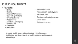 PUBLIC HEALTH DATA
3
• National accounts
• Resources of Health System
• Insurance data
• Services, technologies, drugs
• Social media
• Twitter and so on…
In public health we are often interested in the frequency,
distribution and determinants of health problems and disease in
populations.
• Raw data:
– Births
– Deaths
– Hospital Admissions
– Cancer Registrations
– GP consultations
– Prescriptions
– Accident & Emergency
attendances
– Population
– And other…
 