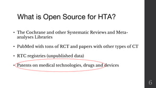 What is Open Source for HTA?
6
• The Cochrane and other Systematic Reviews and Meta-
analyses Libraries
• PubMed with tons of RCT and papers with other types of CT
• RTC registries (unpublished data)
• Patents on medical technologies, drugs and devices
 