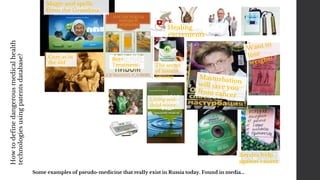 Some examples of pseudo-medicine that really exist in Russia today. Found in media...
Healing
excrements
The secret
of instant
healing
Magic and spells
from the Grandma
Beer
Treatment
Living and
dead water
Berries help
against cancer
Cure as in
the old
Howtodefinedangerousmedicalhealth
technologiesusingpatentsdatabase?
 