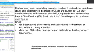 9
Content analysis of proprietary patented treatment methods for substance
abuse and dependence disorders in USSR and Russia in 1925-2011
We downloaded and screened over 100,000 patents with International
Patent Classification (IPC) A-61 "Medicine" from the patents database
www.fips.ru
Finds:
• 456 descriptions of inventions and applications for treatment of
alcoholism and drug addiction;
• More than 100 patent descriptions on methods for treating tobacco
dependence.
Capabilities assessment, classification, and salient features of medical
pseudoscience
 