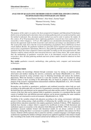 Educational Alternatives
ISSN 1314-7277, Volume 15, 2017
Journal of International Scientific Publications
www.scientific-publications.net
Page 371
ANALYSIS OF QUALITATIVE METHODS USED IN COMPUTER AND EDUCATIONAL
TECHNOLOGIES FIELD POSTGRADUATE THESIS
Nesrin Özdener Dönmez1
, Aliye Saraç2
, Zeynep Taçgın1
1
Marmara University, Turkey
2
Nişantaşı University, Turkey
Abstract
The purpose of this study is to analyze the thesis prepared in Computer and Educational Technologies
field in terms of method and to determine what sort of data gathering tools were preferred and how open
the method is indicated. Also, document analysis method was used in order to analyze the studies. In
this context, 29 of 58 postgraduate thesis employing qualitative research have been analyzed by two
researchers. Cohen’s Kappa (κ = 0.75; p= .00) coefficient was calculated for determining the coherence
between the appraisals made by both researchers and coherence percentage was determined as 85%.
The result of this study shows that the research methodology of qualitative thesis (16/29) has not been
clearly defined. Besides, the qualitative methods are generally used to augment and verify preciseness
and accuracy of quantitative information. Moreover, data gathering methods and tools of the examined
qualitative thesis have been compared. Camera and audio recording are the most preferred tools. This
situation could be related with the semi-structured interview ratio in these thesis. The results indicate
that, the methodology of qualitative researches have to be determined correctly and precisely by
researchers, Also, the data gathering methods and tools of these studies should be enhanced via their
methodology.
Key words: qualitative research, methodology, data gathering tools, computer and instructional
technologies
1. INTRODUCTION
Science defines the knowledge obtained through systematic ways by relying on experimentation,
observation and intellect studying the universe, community and human (Büyüköztürk et al., 2014).
Researchers proceed by using systematic ways in obtaining knowledge and analyze the incidents,
phenomena. When the literature is analyzed it is seen that scientific studies are classified by taking
different criteria as basis according to the philosophy they are based on, property of the used data,
purpose of the research, experimentation-measurement conditions (Büyüköztürk et al., 2014; Fraenkel
and Wallen, 2006; Karasar, 2002).
Researches are classified as quantitative, qualitative and combined researches where both are used,
according to the philosophy they are based on. In quantitative researches studies are generally based on
the belief that facts and emotions can be separated from each other and the world is "the only fact" which
consists of the facts that can be explored while in qualitative researches it is considered that the world
consist of multiple facts and different personal opinions can be present regarding the same condition
and the facts are structured in social environments. (Büyüköztürk et al., 2014).
Variability of the variables related with education according to the setting, environment; individuals
present in that setting posing a high possibility of influencing the variables turn up as a significant
problem before education researchers who employ quantitative methods (Yıldırım, 1999). Quantitative
methods have become a subject which is argued to be insufficient in terms of both theoretical and
methodical aspects in researches in the education field (Sherman and Webb, 1988). It is revealed that
quantitative research methods formed with theoretical models do not always conform to social
phenomena. Stating that there is an increase in academic studies for qualitative data analysis for those
reasons, Özdemir (2010) expresses that it cannot be said that a common language is developed among
academicians regarding the method, technique and processes applied in qualitative data analysis despite
that. According to the results of the research carried out by Göktaş et al. (2012), it was seen that mainly
 