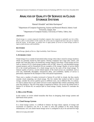 International Journal in Foundations of Computer Science & Technology (IJFCST), Vol.4, No.6, November 2014 
ANALYSIS OF QUALITY OF SERVICE IN CLOUD 
STORAGE SYSTEMS 
Hamed Alizadeh1 and Jaber Karimpour 2 
1 Department of Computer Engineering, Science and Research Branch, Islamic Azad 
University, Zanjan, Iran 
2 Department of Computer Science, University of Tabriz, Tabriz, Iran 
ABSTRACT 
Cloud storage is a system composed of multiple computers that cooperate to optimally save lots of files. 
Due to a file or server failure in this system, the service may be stopped and users may get no response 
from the system. In this paper, we analyze how to apply quality of service in cloud storage systems to 
improve fault tolerance and availability. 
KEYWORDS 
Cloud Storage, Quality of Service, High Availability, Fault Tolerance. 
1. INTRODUCTION 
Cloud storage [1] is a model of networked online storage where data is stored in storage machines 
which are generally hosted by third parties. Hosting companies have large data centers, and 
people who want their data to be hosted buy storage capacity from them. Cloud storage services 
such as Amazon S3 [2], cloud storage products such as EMC Atmos [3], and distributed storage 
research projects such as OceanStore [4] are examples of file storage. Quality of service (QoS) 
[5] is the overall performance of a cloud storage seen by the users of the cloud storage. To 
measure quality of service, several related aspects of the cloud service are considered, such as 
error rate, bandwidth, throughput, transmission delay, and availability. Quality of service is 
particularly important for the transport of files with special requirements. 
There exist a number of studies (reviewed in Section II) on QoS in clouds, but they mostly 
consider cloud computing, not cloud storage. The few studies that worked on QoS in cloud 
storage, consider the service qualities given to different users, not to different files. In contrast, 
we want to analyze how to give better services to more important files without considering which 
users they belong to. The rest of this paper is organized as follows. We review the related work in 
Section II. In Section III, we analyze QoS in cloud storage. Finally, Section IV concludes the 
paper. 
2. RELATED WORK 
In this section, we review related researches that focus on designing cloud storage systems and 
QoS-based cloud systems. 
2.1. Cloud Storage Systems 
In a cloud storage system, it is difficult to balance the huge elastic capacity of storage and 
investment of expensive cost for it. In order to solve this problem in the cloud storage 
infrastructure, low cost cluster based storage server is configured in [6] to be activated for large 
DOI:10.5121/ijfcst.2014.4607 71 
 