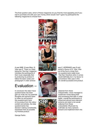 The final question asks; which of these magazines do you find the most appealing and if you
had to purchase one with your own money which would it be? I gave my participants the
following magazines to choose from:
A was NME, B was Mojo, Q was C, KERRANG! was D and
Vibe was E. There is a clear verdict in favour of E, Vibe; Vibe
being the ‘Hip-Hop’ magazine out of the five to chose from
indicates the participants of my questionnaire really know
their music especially their ‘Hip-Hop’ therefore when it comes
to producing my product it would definitely be in my favour to
follow the basic codes and conventions Vibe uses in this
photograph in order achieve an overall successful end product.
Evaluation –
In conclusion the data I have obtained from these
questionnaires has been indispensible, I have managed to
gain an incite into my potential audiences minds taking their
thoughts and opinions down and processing that data in order
to make my end product better, overall the participants of
this questionnaire have influenced almost every element
of my product from the colour scheme and style to its overall
content and articles, the data collected from these
questionnaires has undoubtedly influenced my
decision making considerably. I will take as many opinions
expressed here as possible forward and implement them into
my finished product.
George Parkin.
 