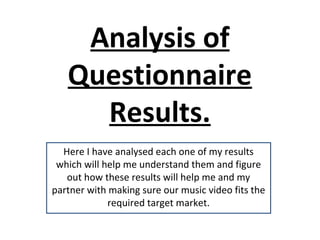 Analysis of
   Questionnaire
     Results.
  Here I have analysed each one of my results
 which will help me understand them and figure
   out how these results will help me and my
partner with making sure our music video fits the
             required target market.
 