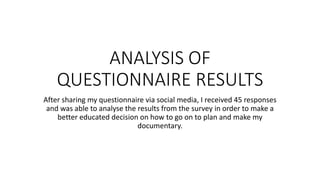 ANALYSIS OF
QUESTIONNAIRE RESULTS
After sharing my questionnaire via social media, I received 45 responses
and was able to analyse the results from the survey in order to make a
better educated decision on how to go on to plan and make my
documentary.
 