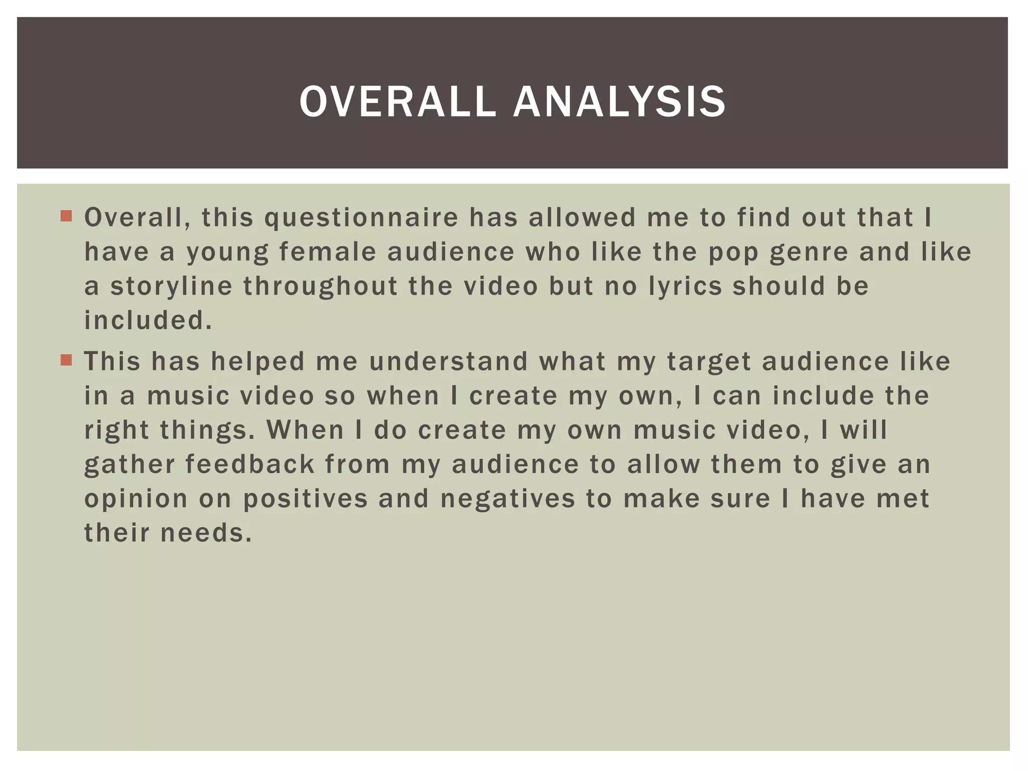 Overall, this questionnaire has allowed me to find out that I
have a young female audience who like the pop genre and like
a storyline throughout the video but no lyrics should be
included.
 This has helped me understand what my target audience like
in a music video so when I create my own, I can include the
right things. When I do create my own music video, I will
gather feedback from my audience to allow them to give an
opinion on positives and negatives to make sure I have met
their needs.
OVERALL ANALYSIS
 