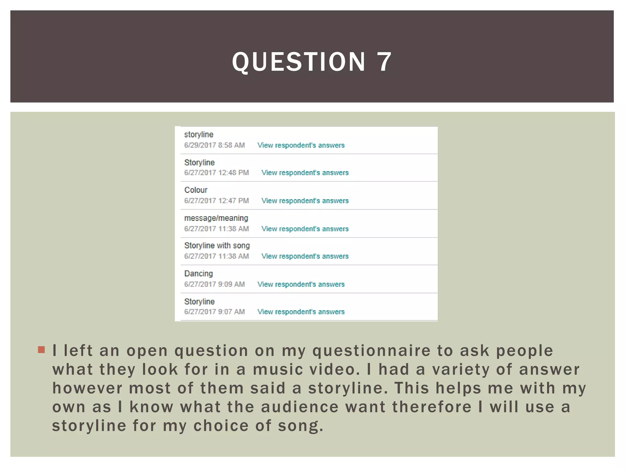  I left an open question on my questionnaire to ask people
what they look for in a music video. I had a variety of answer
however most of them said a storyline. This helps me with my
own as I know what the audience want therefore I will use a
storyline for my choice of song.
QUESTION 7
 