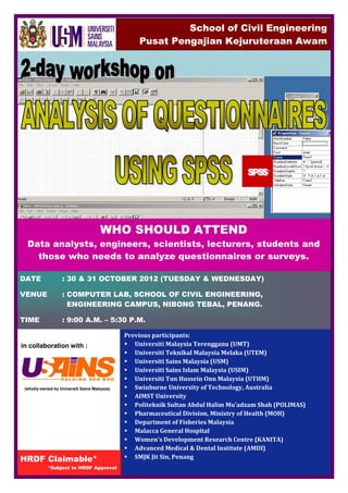 School of Civil Engineering
                                                   Pusat Pengajian Kejuruteraan Awam




                                      WHO SHOULD ATTEND
  Data analysts, engineers, scientists, lecturers, students and
    those who needs to analyze questionnaires or surveys.

DATE               : 30 & 31 OCTOBER 2012 (TUESDAY & WEDNESDAY)

VENUE              : COMPUTER LAB, SCHOOL OF CIVIL ENGINEERING,
                     ENGINEERING CAMPUS, NIBONG TEBAL, PENANG.

TIME               : 9:00 A.M. – 5:30 P.M.

                                               Previous participants:
in collaboration with :                           Universiti Malaysia Terengganu (UMT)
                                                  Universiti Teknikal Malaysia Melaka (UTEM)
                                                  Universiti Sains Malaysia (USM)
                                                  Universiti Sains Islam Malaysia (USIM)
                                                  Universiti Tun Hussein Onn Malaysia (UTHM)
 (wholly-owned by Universiti Sains Malaysia)      Swinburne University of Technology, Australia
                                                  AIMST University
                                                  Politeknik Sultan Abdul Halim Mu'adzam Shah (POLIMAS)
                                                  Pharmaceutical Division, Ministry of Health (MOH)
                                                  Department of Fisheries Malaysia
                                                  Malacca General Hospital
                                                  Women's Development Research Centre (KANITA)
                                                  Advanced Medical & Dental Institute (AMDI)
HRDF Claimable*                                   SMJK Jit Sin, Penang
            *Subject to HRDF Approval
 