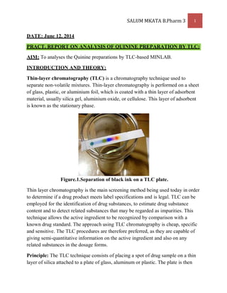 SALUM MKATA B.Pharm 3 1
DATE: June 12, 2014
PRACT. REPORT ON ANALYSIS OF QUININE PREPARATION BY TLC:
AIM: To analyses the Quinine preparations by TLC-based MINLAB.
INTRODUCTION AND THEORY:
Thin-layer chromatography (TLC) is a chromatography technique used to
separate non-volatile mixtures. Thin-layer chromatography is performed on a sheet
of glass, plastic, or aluminium foil, which is coated with a thin layer of adsorbent
material, usually silica gel, aluminium oxide, or cellulose. This layer of adsorbent
is known as the stationary phase.
Figure.1.Separation of black ink on a TLC plate.
Thin layer chromatography is the main screening method being used today in order
to determine if a drug product meets label specifications and is legal. TLC can be
employed for the identification of drug substances, to estimate drug substance
content and to detect related substances that may be regarded as impurities. This
technique allows the active ingredient to be recognized by comparison with a
known drug standard. The approach using TLC chromatography is cheap, specific
and sensitive. The TLC procedures are therefore preferred, as they are capable of
giving semi-quantitative information on the active ingredient and also on any
related substances in the dosage forms.
Principle: The TLC technique consists of placing a spot of drug sample on a thin
layer of silica attached to a plate of glass, aluminum or plastic. The plate is then
 