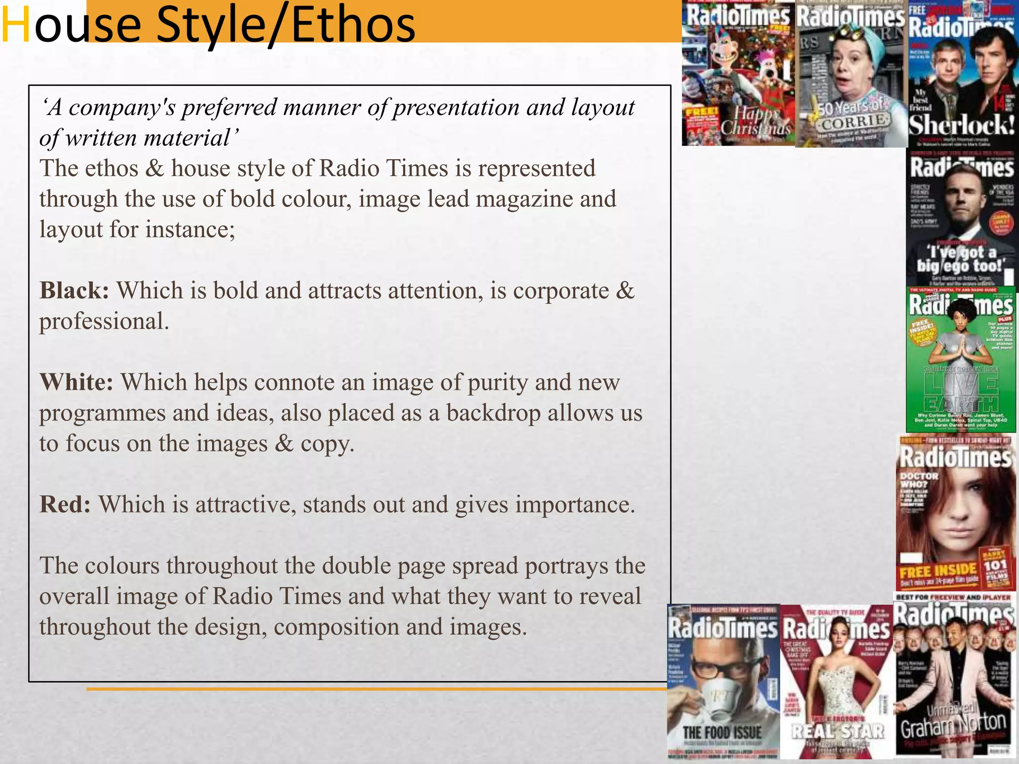 House Style/Ethos
‘A company's preferred manner of presentation and layout
of written material’
The ethos & house style of Radio Times is represented
through the use of bold colour, image lead magazine and
layout for instance;
Black: Which is bold and attracts attention, is corporate &
professional.
White: Which helps connote an image of purity and new
programmes and ideas, also placed as a backdrop allows us
to focus on the images & copy.
Red: Which is attractive, stands out and gives importance.
The colours throughout the double page spread portrays the
overall image of Radio Times and what they want to reveal
throughout the design, composition and images.

 