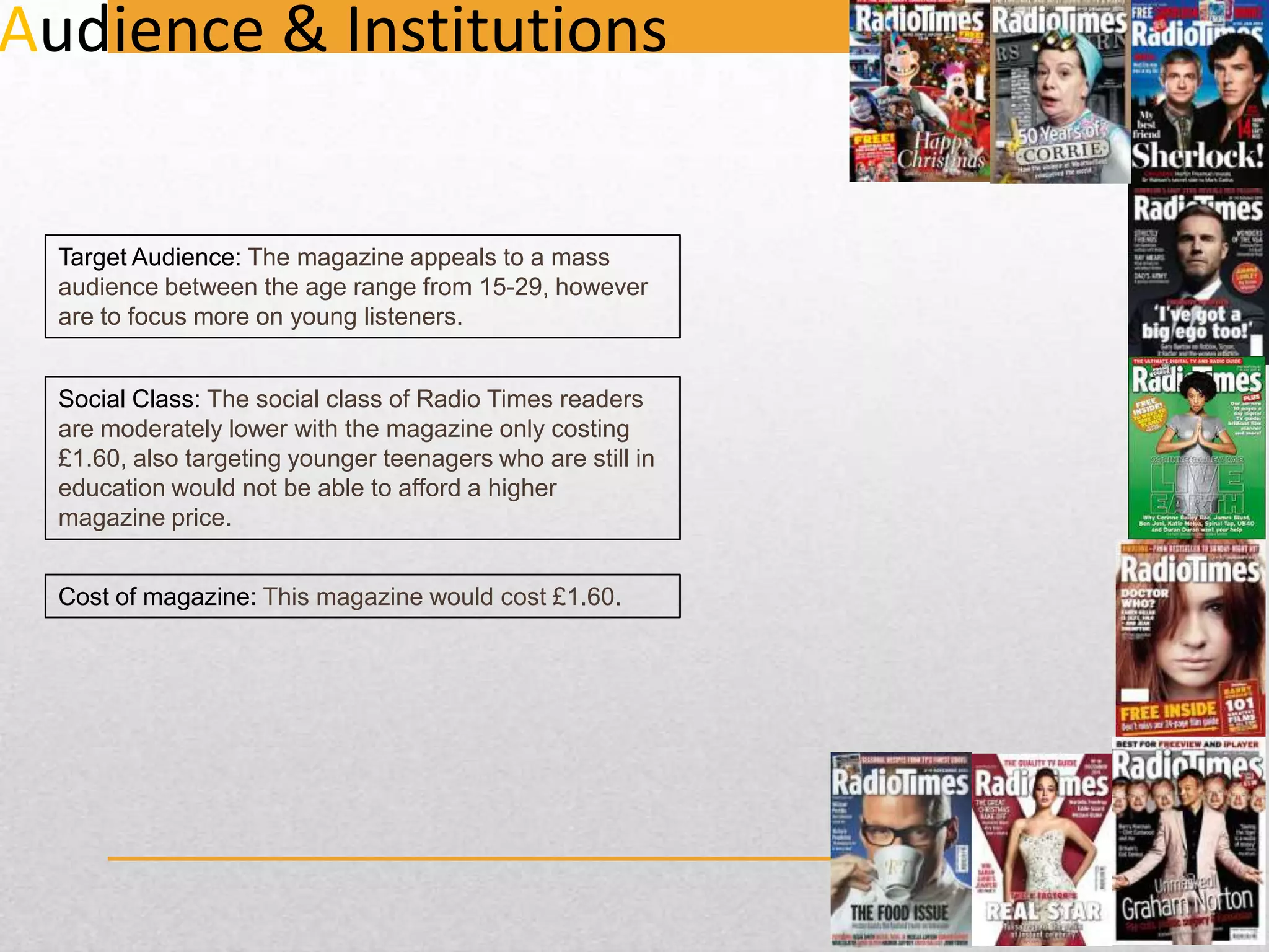 Audience & Institutions

Target Audience: The magazine appeals to a mass
audience between the age range from 15-29, however
are to focus more on young listeners.
Social Class: The social class of Radio Times readers
are moderately lower with the magazine only costing
£1.60, also targeting younger teenagers who are still in
education would not be able to afford a higher
magazine price.
Cost of magazine: This magazine would cost £1.60.

 