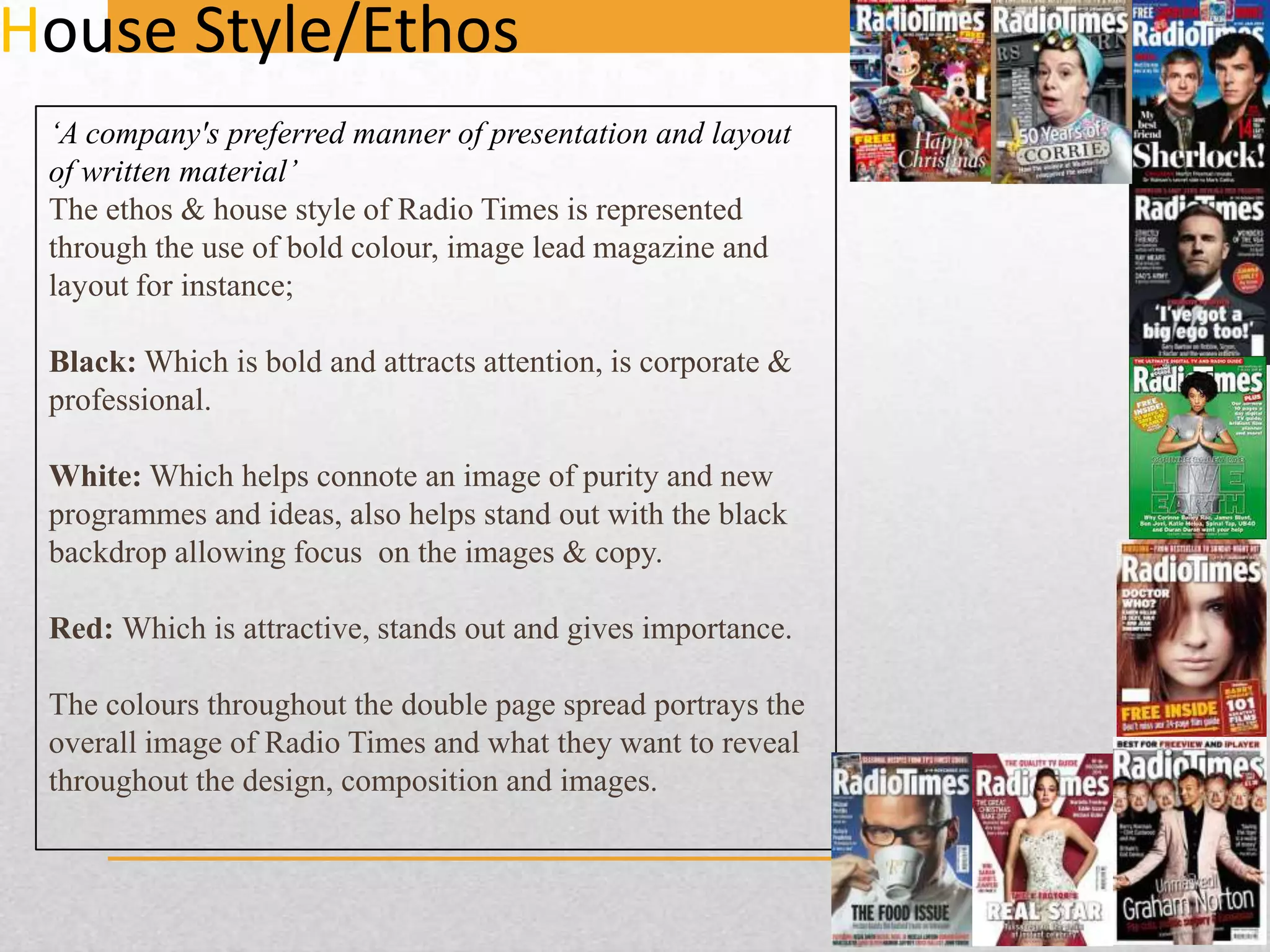 House Style/Ethos
‘A company's preferred manner of presentation and layout
of written material’
The ethos & house style of Radio Times is represented
through the use of bold colour, image lead magazine and
layout for instance;
Black: Which is bold and attracts attention, is corporate &
professional.
White: Which helps connote an image of purity and new
programmes and ideas, also helps stand out with the black
backdrop allowing focus on the images & copy.
Red: Which is attractive, stands out and gives importance.
The colours throughout the double page spread portrays the
overall image of Radio Times and what they want to reveal
throughout the design, composition and images.

 