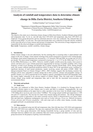 Civil and Environmental Research www.iiste.org
ISSN 2224-5790 (Paper) ISSN 2225-0514 (Online)
Vol.6, No.7, 2014
39
Analysis of rainfall and temperature data to determine climate
change in Dilla Zuria District, Southern Ethiopia
Tesfahun Fentahun1*
and Temesgen Gashaw2
1
Department of Natural Resource Management, Debre Tabor University, Ethiopia
2
Department of Natural Resource Management, Adigrat University, Ethiopia
*Corresponding Author: tesfa9562@gmail.com
Abstract
The objective this study was to determine climate change in Dilla Zuria District, Southern Ethiopia using rainfall
and temperature data. To do so, rain fall data from 1955-2010 and temperature data from 1997-2010 was
employed. Focus group discussions and key informant interview were also conducted. The collected data was
analyzed using SPSS v.16 soft ware. The result showed that there was a reduction of rain fall with the variability
on the onset and off set of rainy seasons and increase of temperature. The conversion of large indigenous trees is
responsible for the observed changes in rainfall and temperature.
Key words: Temperature, rainfall, variability, climate change
1. Introduction
Global climate change is not new phenomena, but the warming that is occurring today is unprecedented with
respect to the rate of change. Future annual warming of the world is projected to increase in the coming decades.
In Ethiopia, mean annual temperature has increased by 1.3°C between 1960 and 2006, an average rate of 0.28°C
per decade. The mean annual temperature is projected to increase by 1.1 to 3.1°C by the 2060s, and 1.5 to 5.1°C
by the 2090s (McSweeney et al., 2007). However, rainfall is highly variable across the country, from season to
season, and from year to year. Climate projections suggested that an increase of rainfall variability with a rising
frequency of both severe flooding and droughts due to global warming (World Bank, 2010). During drought
years, the country suffered significant production deficit of about 20% in the agricultural sector, resulting in a
significant decrease of total annual production, mainly involving cereals and pulses (UNDP, 2008). The
Intergovernmental Panel on Climate Change’s (IPCC, 2007) findings suggests that developing countries like
Ethiopia will be more vulnerable to climate change due to their economic, climatic and geographic settings. In
parallel, Zenebe et al. (2012) reported that its low adaptive capacity, geographical location and topography make
the country highly vulnerable to the adverse impacts of climate change. Thus, this study aims to determine
climate change using rainfall and temperature data, and to look into the associated socio-economic and
environmental effects.
2. Materials and methods
2.1 Study area
The study was conducted in Dilla Zuria District, Southern Ethiopia. It is bordered by Wenago district in
southwest, Oromia region in west, Sidama zone in north, and Bule in southeast. Topographically, the area
revealed undulated plateau at the upper limit to valley and plain in the lower limit. Its altitude ranges between
1750-2200m above sea level, and covers about 75,000km2
. The average annual rainfall and temperature is 1300
mm and 210
C respectively. The area has two major rainy seasons (spring and summer). The old age indigenous
agroforestry system of agriculture is the major economic activity which is characterized by ever green coffee,
fruit and shed trees. Indigenous multipurpose trees such as Cordial Africana, Fiscus sur, Millettia ferruginea,
Prunus africanus and Vernonia amygdalina with cash crops such as coffee, enset, banana, avocado, mango,
pineapple and kacht are predominate in the area.
2.2 Data sources
The study was conducted using rain fall and temperature data. Rain fall data from 1955-2010 and temperature
data from 1997-2010 were employed. The data were employed from Dilla station which is found in Dilla Zuria
District. Two focus group discussions with farming households having a group member of nine and key
informant interview (elders) were also conducted. Men and women youngsters and elders were involved in the
group discussions for the purpose of getting varied information.
 