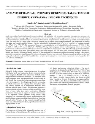 IJRET: International Journal of Research in Engineering and Technology eISSN: 2319-1163 | pISSN: 2321-7308
__________________________________________________________________________________________
Volume: 03 Special Issue: 06 | May-2014 | RRDCE - 2014, Available @ http://www.ijret.org 125
ANALYSIS OF RAINFALL INTENSITY OF KUNIGAL TALUK, TUMKUR
DISTRICT, KARNATAKA USING GIS TECHNIQUES
Nandeesha1
, Ravindranath.C2
, Shanthibhushan.S3
1
Professor, Civil Engineering Department, Siddaganga Institute of Technology, Karnataka, India
2
Research Scholar, Civil Engineering Department, Siddaganga Institute of Technology, Karnataka, India
3
Student, Civil Engineering Department, Siddaganga Institute of Technology, Karnataka, India
Abstract
Land, water and soil are limited natural resources and their wide utilization with increasing population is a major area of concern. to
mitigate the demand and supply gap between resources and ever increasing demand, it is of prime importance to conserve the natural
resources with proper prioritization for its sustainable development. The present work mainly analysis of rainfall intensity for Kunigal
Taluk. The study area of Kunigal taluk is located in southern part of Tumkur district in Karnataka state. The taluk covers an area of
981 Sq.km. and average rainfall of 802mm . The area is bounded by the latitude North 120
44’38.74” to 130
8’1.16” and the longitude
East 760
49’ 43”to 770
9’ 57”. The main part of the area is covered under Survey of India (SOI) Toposheet numbers 57 C/16, 57 G/4,
57 D/13, 57 C/12, 57 D/9, and 57 H/1 (Scale 1:50,000) and having eight rain gauge stations each rain gauge stations of monthly of
pre monsoon, south west monsoon and north east monsoon rainfall data is analyzed from 1901-2011. The study of uneven distribution
of rainfall causes scarcity fresh water/potable water, agriculture purpose, etc. The water table fluctuation under the influence of
rainfall and drought. The rain fall data is analyzed by time series and its components, and by conventional methods. Here we are
mainly discussing about rainfall data and its intensity throughout the year, and water table fluctuation data by graphical method, and
using software for the analysis of the rainfall to know variation of its value across a vast area in a systematic manner using Arc view
3.2a software and DBF files.
Keywords: Rain gauge station, time series, water level fluctuation, Arc view 3.2a etc…
----------------------------------------------------------------------***------------------------------------------------------------------------
1. INTRODUCTION
Rainfall is the key climatic variable that governs the regional
hydrological cycle and engineering design projects including
water design etc. Rainfall is the only source for both surface
and ground water resources in the world. The evaporated water
when condensed at the high altitude in the form of clouds, at
high altitude due to reduction in the atmospheric pressure these
water vapors expand by absorbing energy from the surrounding
air, which cools down. The capacity of the atmosphere at the
high altitude depends on its temperature, humidity, wind
direction and wind speed. When it falls below the due point, it
cannot retain the excessive moisture, which starts falling in the
form of rain, hails, dew sleet, precipitation. Changing
precipitation pattern, and its impact on surface water resources
is an important climatic problem facing society today
associated with global warming, there is strong indication that
rainfall changes are already taking place on both the global and
regional scales. Variation in the monsoon rainfall has both
social and political impact in India, agricultural activities are
largely depends on rain.
1.1 Location of Study Area
The study area of Kunigal taluk is located in southern part of
Tumkur district in Karnataka state. The taluk covers an area of
981 Sq.km. and average rainfall of 802mm . The area is
bounded by the latitude North 120
44’38.74” to 130
8’1.16” and
the longitude East 760
49’ 43”to 770
9’ 57”. The main part of
the area is covered under Survey of India (SOI) Toposheet
numbers 57 C/16, 57 G/4, 57 D/13, 57 C/12, 57 D/9, and 57
H/1 (Scale 1:50,000). Tumkur district was formed in 1966
under Nandidurga division; the district is having geographical
area of 10648 sq. km. Tumkur district falls in the southern dry
agro-climatic zone. The average temperature of district is 40◦
C
.the location of study area is shown in Map No 1.
Map No 1: Location map of study area.
 