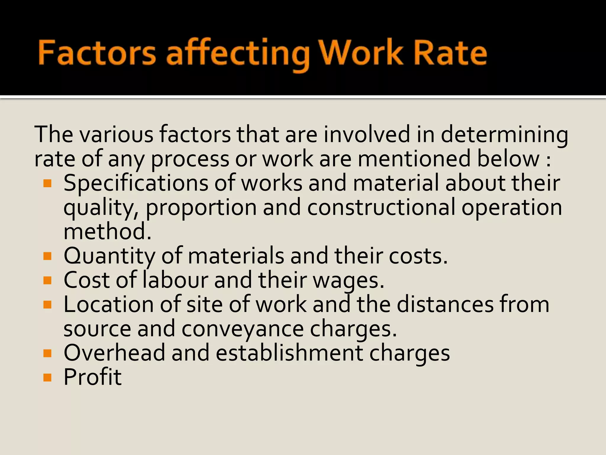 The various factors that are involved in determining
rate of any process or work are mentioned below :
 Specifications of works and material about their
quality, proportion and constructional operation
method.
 Quantity of materials and their costs.
 Cost of labour and their wages.
 Location of site of work and the distances from
source and conveyance charges.
 Overhead and establishment charges
 Profit
 