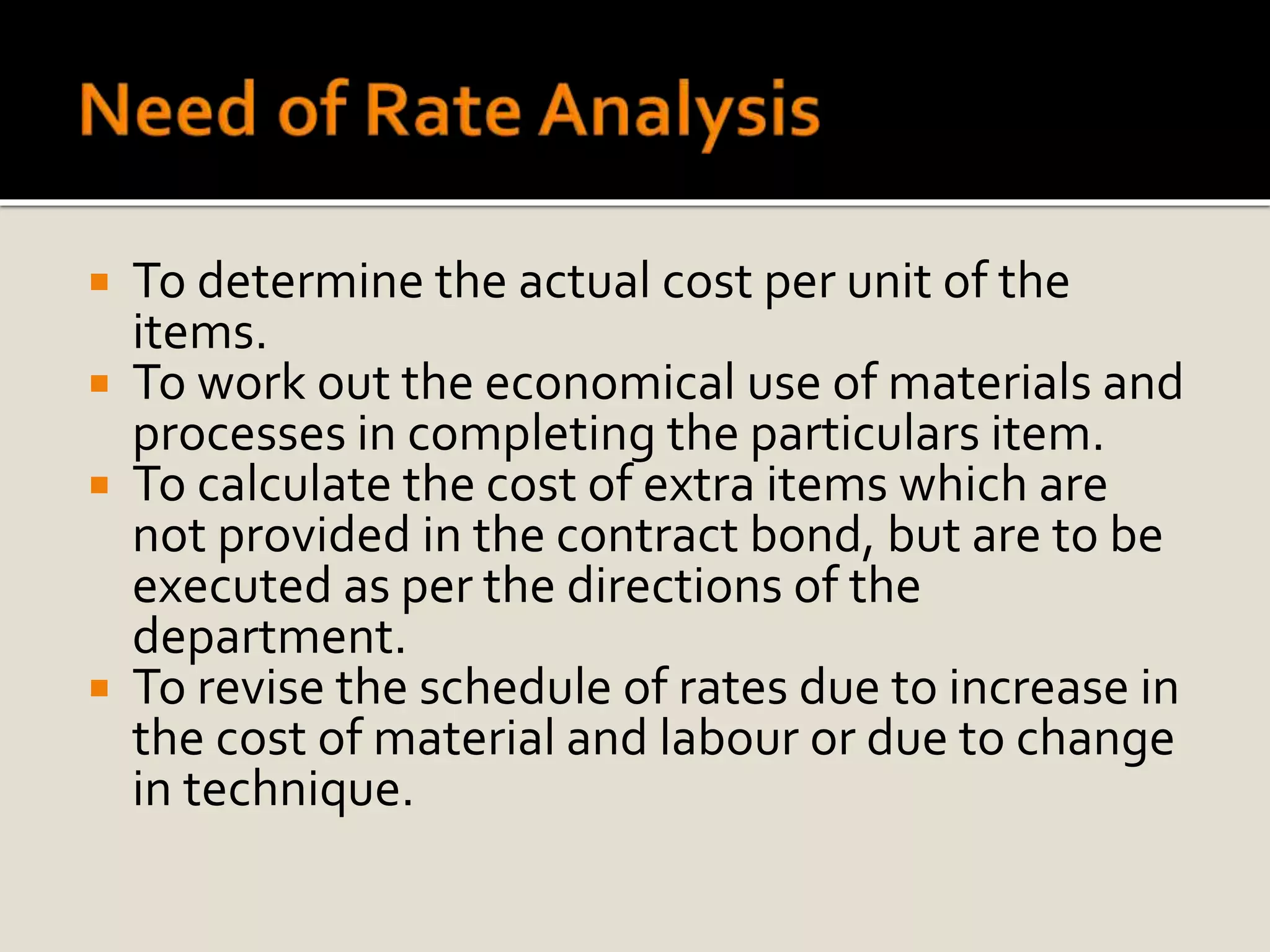  To determine the actual cost per unit of the
items.
 To work out the economical use of materials and
processes in completing the particulars item.
 To calculate the cost of extra items which are
not provided in the contract bond, but are to be
executed as per the directions of the
department.
 To revise the schedule of rates due to increase in
the cost of material and labour or due to change
in technique.
 