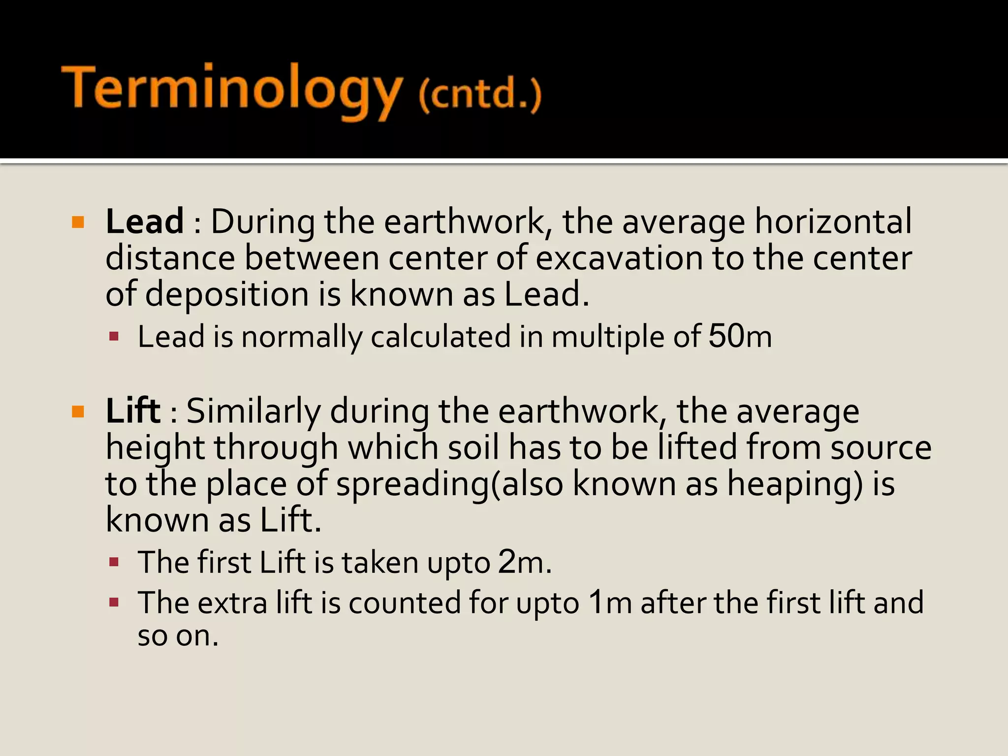  Lead : During the earthwork, the average horizontal
distance between center of excavation to the center
of deposition is known as Lead.
 Lead is normally calculated in multiple of 50m
 Lift : Similarly during the earthwork, the average
height through which soil has to be lifted from source
to the place of spreading(also known as heaping) is
known as Lift.
 The first Lift is taken upto 2m.
 The extra lift is counted for upto 1m after the first lift and
so on.
 