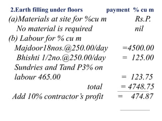 2.Earth filling under floors payment % cu m
(a)Materials at site for %cu m Rs.P.
No material is required nil
(b) Labour for % cu m
Majdoor18nos.@250.00/day =4500.00
Bhishti 1/2no.@250.00/day = 125.00
Sundries and Tand P3% on
labour 465.00 = 123.75
total = 4748.75
Add 10% contractor’s profit = 474.87
 