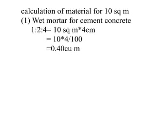 calculation of material for 10 sq m
(1) Wet mortar for cement concrete
1:2:4= 10 sq m*4cm
= 10*4/100
=0.40cu m
 