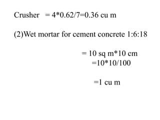 Crusher = 4*0.62/7=0.36 cu m
(2)Wet mortar for cement concrete 1:6:18
= 10 sq m*10 cm
=10*10/100
=1 cu m
 