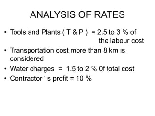 ANALYSIS OF RATES
• Tools and Plants ( T & P ) = 2.5 to 3 % of
the labour cost
• Transportation cost more than 8 km is
considered
• Water charges = 1.5 to 2 % 0f total cost
• Contractor ‘ s profit = 10 %
 