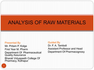 Presented By
Mr. Pritam P. Kolge
First Year M. Pharm
Department Of Pharmaceutical
Quality Assurance
Bharati Vidyapeeth College Of
Pharmacy, Kolhapur
ANALYSIS OF RAW MATERIALS
1
Guided By
Dr. F. A. Tamboli
Assistant Professor and Head
Department Of Pharmacognosy
 