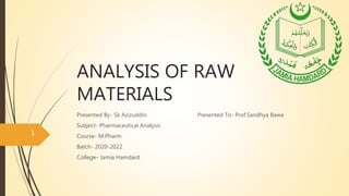 ANALYSIS OF RAW
MATERIALS
Presented By- Sk Azizuddin Presented To- Prof.Sandhya Bawa
Subject- Pharmaceutical Analysis
Course- M.Pharm
Batch- 2020-2022
College- Jamia Hamdard
1
 