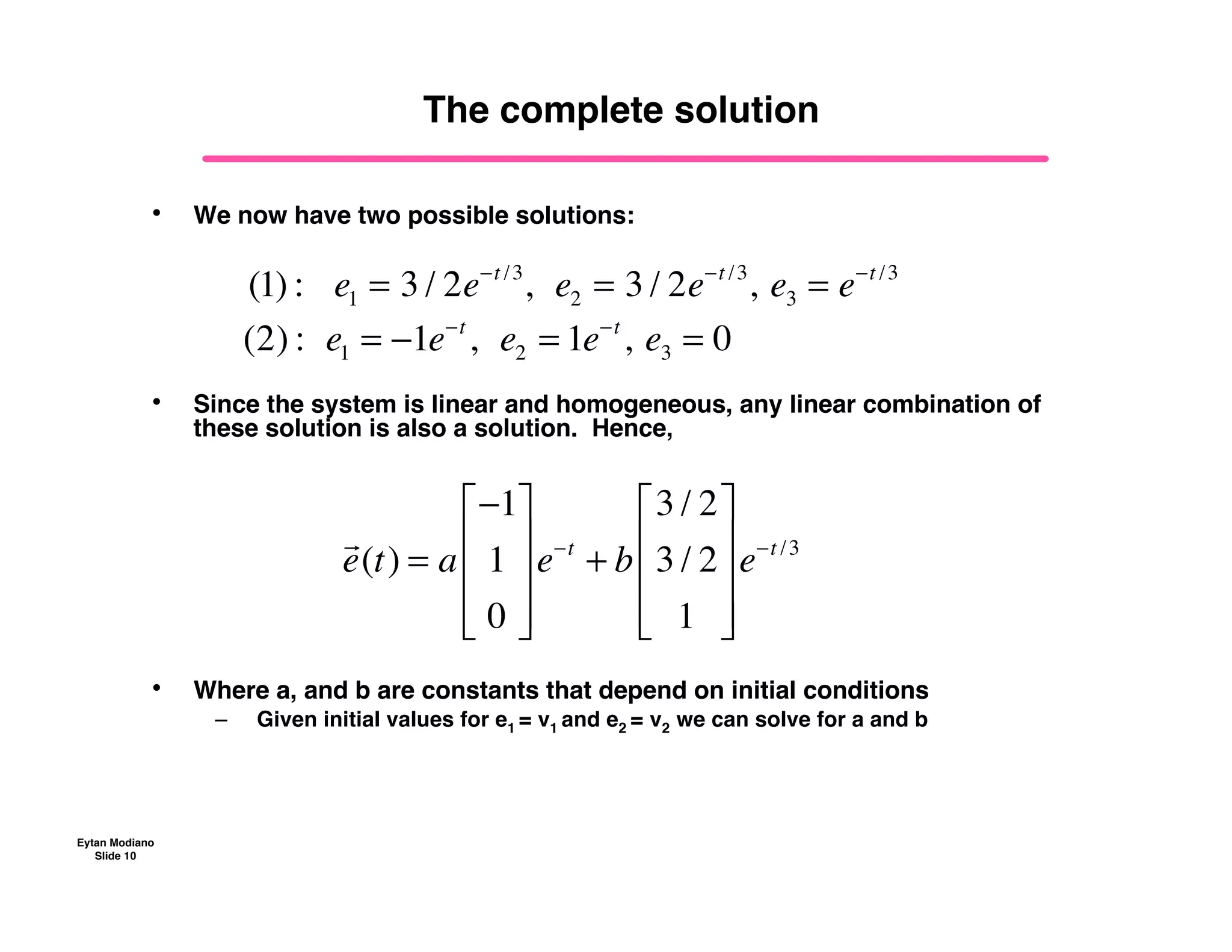 Eytan Modiano
Slide 10
The complete solution
• We now have two possible solutions:
• Since the system is linear and homogeneous, any linear combination of
these solution is also a solution. Hence,
• Where a, and b are constants that depend on initial conditions
– Given initial values for e1 = v1 and e2 = v2 we can solve for a and b
(1) :!!!e1 = 3 / 2e!t /3
,!!e2 = 3 / 2e!t /3
,!e3 = e!t /3
(2) :!!e1 = !1e!t
,!!e2 = 1e!t
,!e3 = 0
!
e(t) = a
!1
1
0
"
#
$
$
$
%
&
'
'
'
e!t
+ b
3 / 2
3 / 2
1
"
#
$
$
$
%
&
'
'
'
e!t /3
 