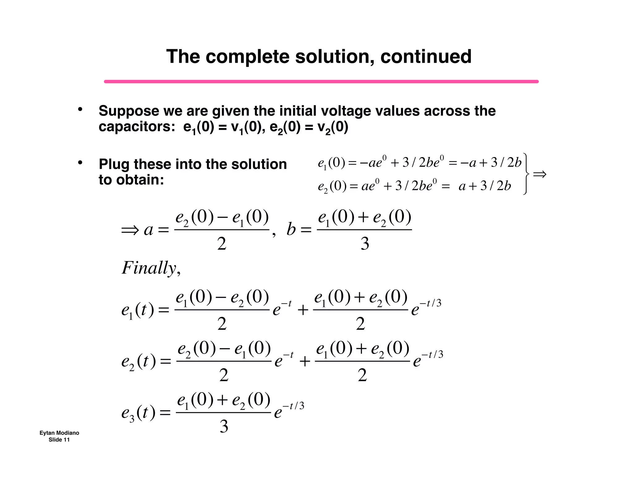 Eytan Modiano
Slide 11
The complete solution, continued
• Suppose we are given the initial voltage values across the
capacitors: e1(0) = v1(0), e2(0) = v2(0)
• Plug these into the solution
to obtain:
! a =
e2 (0) " e1(0)
2
,!!b =
e1(0) + e2 (0)
3
Finally,
e1(t) =
e1(0) " e2 (0)
2
e"t
+
e1(0) + e2 (0)
2
e"t /3
e2 (t) =
e2 (0) " e1(0)
2
e"t
+
e1(0) + e2 (0)
2
e"t /3
e3(t) =
e1(0) + e2 (0)
3
e"t /3
e1(0) = !ae0
+ 3 / 2be0
= !a + 3 / 2b
e2 (0) = ae0
+ 3 / 2be0
=!!a + 3 / 2b
"
#
$
%
$
&
 