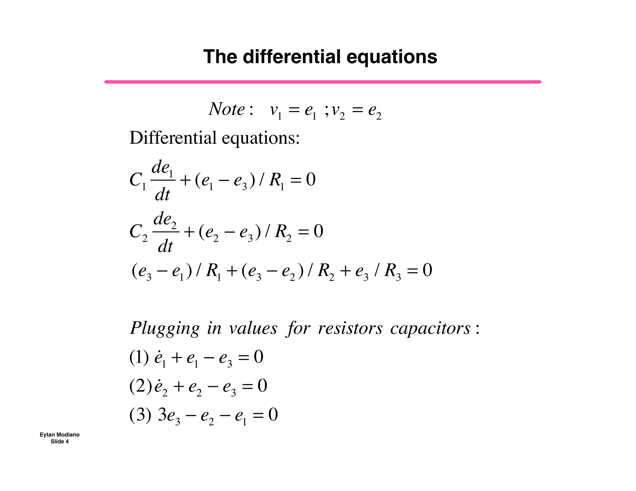 Eytan Modiano
Slide 4
The differential equations
!!!!!!!!!!!!!!!!Note :!!!v1!= e1 !;v2!= e2
Differential equations:
C1
de1
dt
+ (e1 ! e3 ) / R1 = 0
C2
de2
dt
+ (e2 ! e3 ) / R2 = 0
(e3 ! e1) / R1 + (e3 ! e2 ) / R2 + e3 / R3 = 0
Plugging!in!values! for!resistors!capacitors :
(1) !
e1 + e1 ! e3 = 0
(2) !
e2 + e2 ! e3 = 0
(3)!3e3 ! e2 ! e1 = 0
 