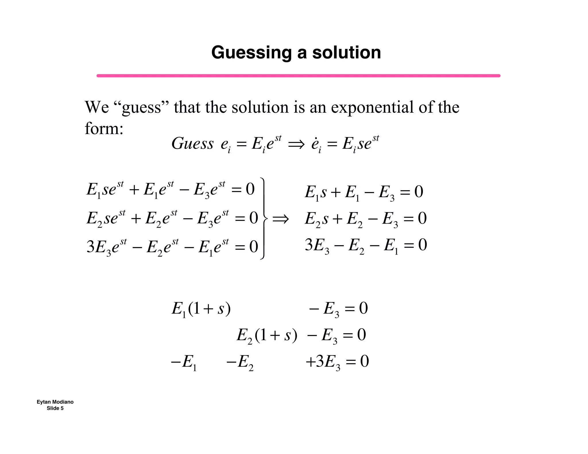 Eytan Modiano
Slide 5
Guessing a solution
Guess!ei = Eiest
!! !
ei = Eisest
E1sest
+ E1est
! E3est
= 0
E2sest
+ E2est
! E3est
= 0
3E3est
! E2est
! E1est
= 0
"
#
$
%
$
&
E1s + E1 ! E3 = 0
E2s + E2 ! E3 = 0
3E3 ! E2 ! E1 = 0
E1(1+ s) !! ! E3 = 0
E2 (1+ s) ! E3 = 0
!E1 !!!!!!!E2 !!!!!!!!!!!+3E3 = 0
We “guess” that the solution is an exponential of the
form:
 