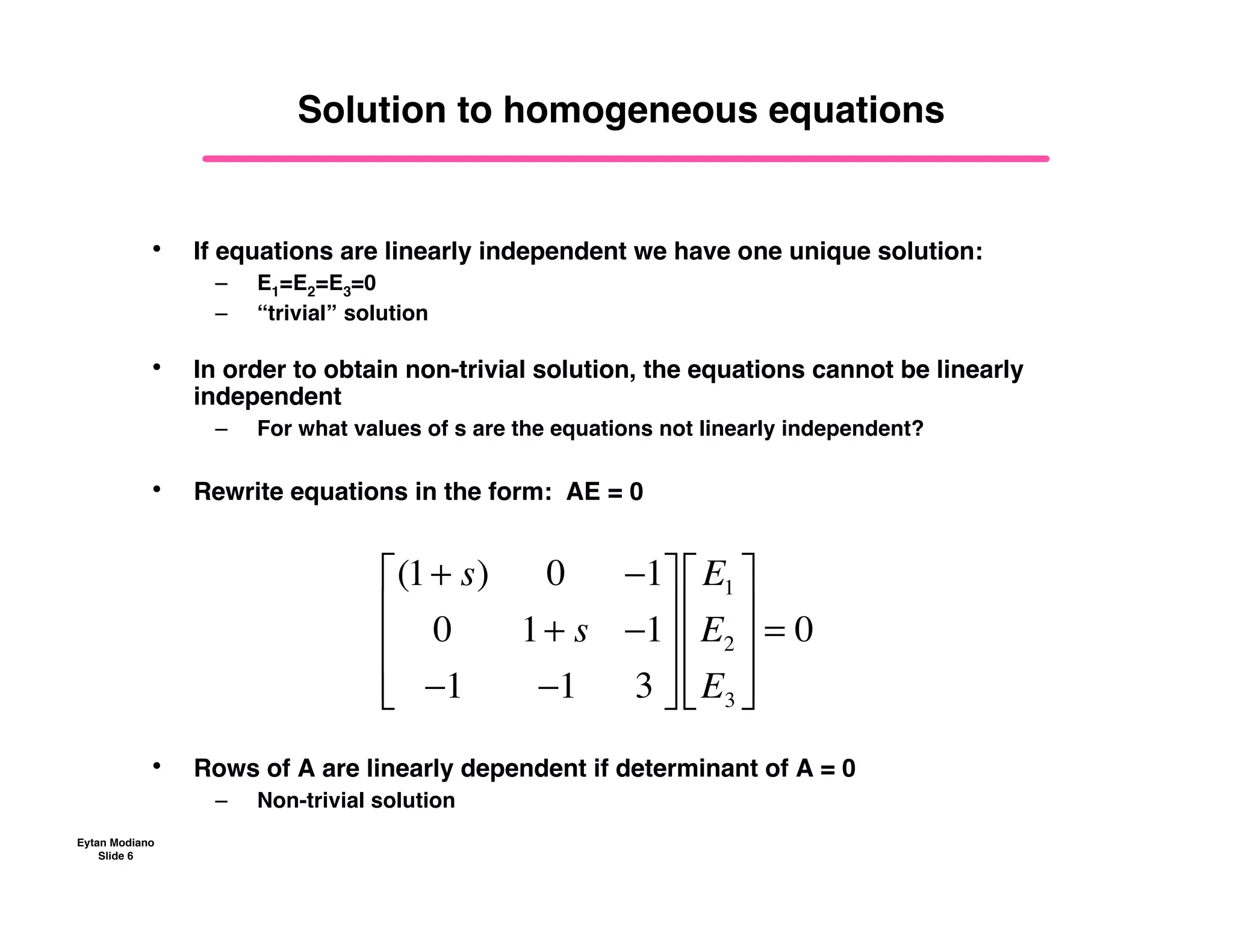 Eytan Modiano
Slide 6
Solution to homogeneous equations
• If equations are linearly independent we have one unique solution:
– E1=E2=E3=0
– “trivial” solution
• In order to obtain non-trivial solution, the equations cannot be linearly
independent
– For what values of s are the equations not linearly independent?
• Rewrite equations in the form: AE = 0
• Rows of A are linearly dependent if determinant of A = 0
– Non-trivial solution
(1+ s) 0 !1
0 1+ s !1
!1 !1 3
"
#
$
$
$
%
&
'
'
'
E1
E2
E3
"
#
$
$
$
%
&
'
'
'
= 0
 