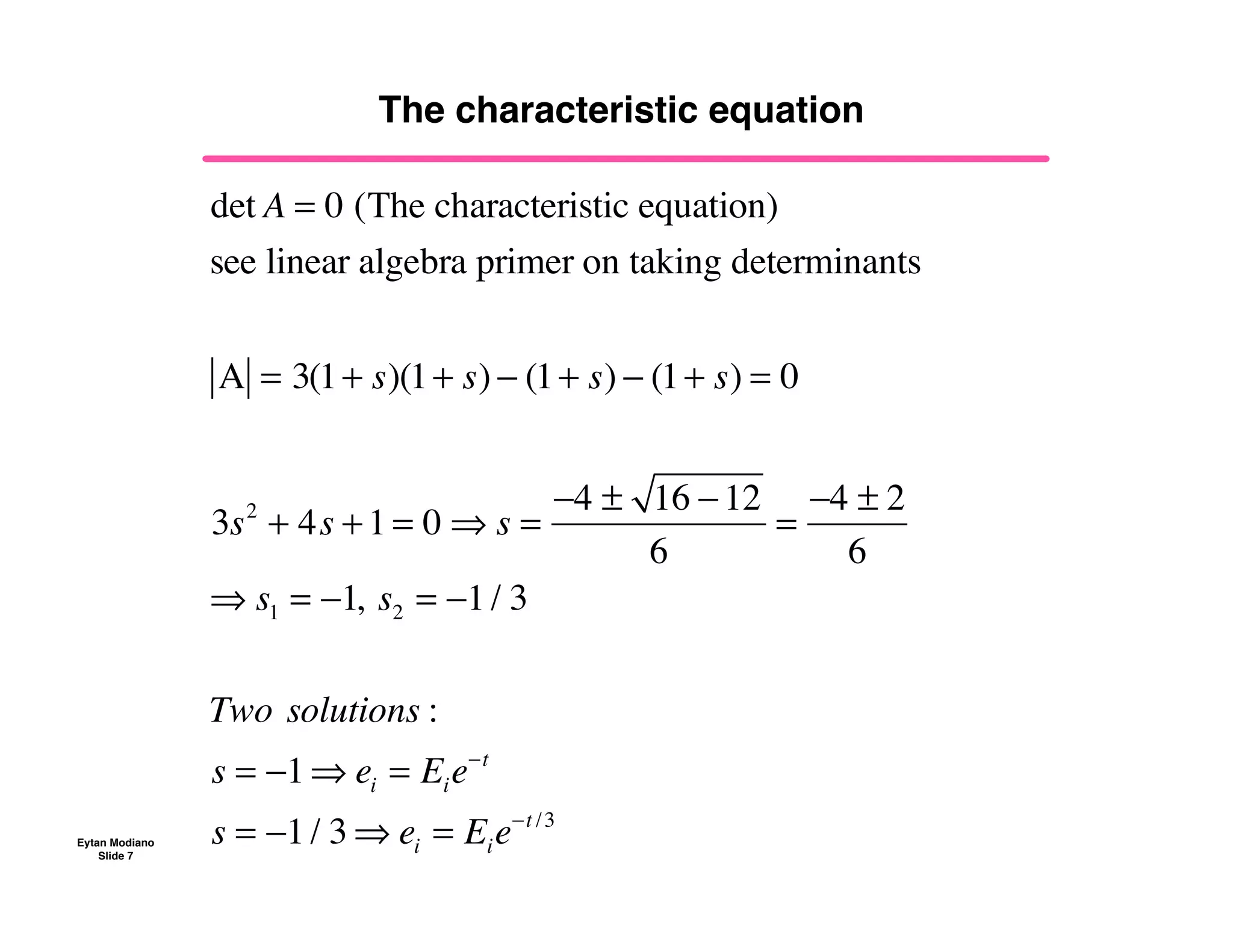 Eytan Modiano
Slide 7
The characteristic equation
det A = 0 (The characteristic equation)
see!linear!algebra!primer!on taking!determinants
A = 3(1+ s)(1+ s) ! (1+ s) ! (1+ s) = 0
3s2
+ 4s +1 = 0 " s =
!4 ± 16 !12
6
=
!4 ± 2
6
" s1 = !1,!s2 = !1/ 3
Two!solutions :
s = !1" ei = Eie!t
s = !1/ 3 " ei = Eie!t /3
 