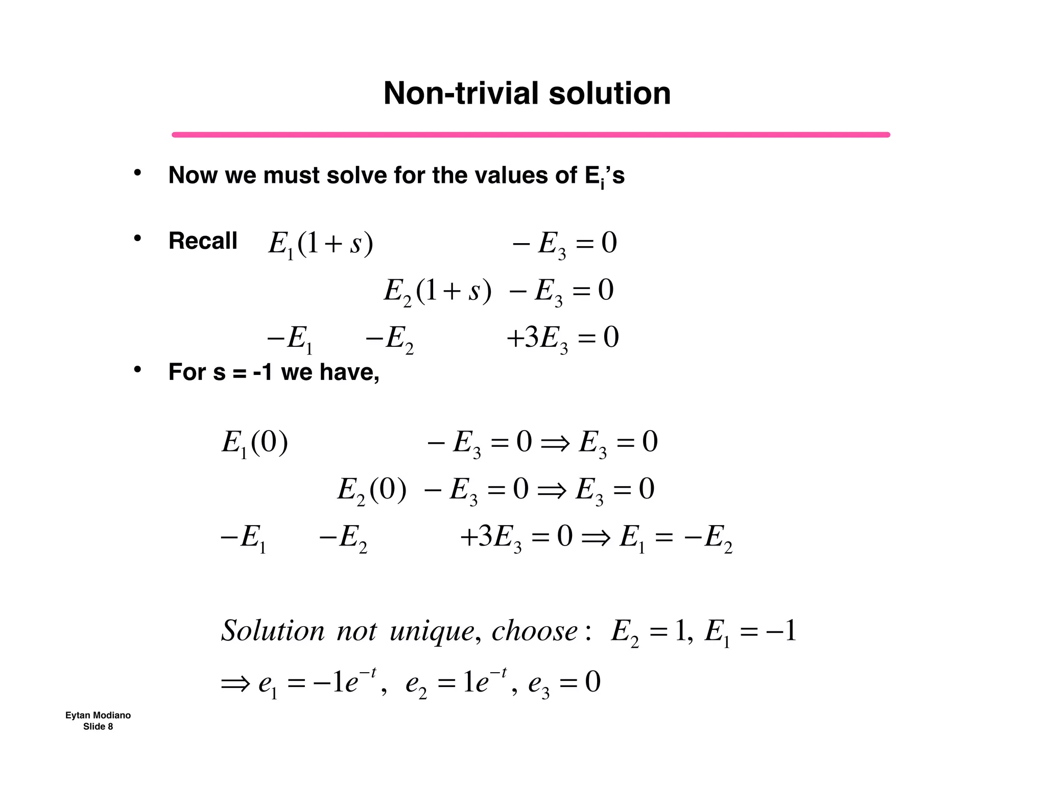 Eytan Modiano
Slide 8
Non-trivial solution
• Now we must solve for the values of Ei’s
• Recall
• For s = -1 we have,
E1(1+ s) !! ! E3 = 0
E2 (1+ s) ! E3 = 0
!E1 !!!!!!!E2 !!!!!!!!!!!+3E3 = 0
E1(0) !! ! E3 = 0 " E3 = 0
E2 (0) ! E3 = 0 " E3 = 0
!E1 !!!!!!!E2 !!!!!!!!!!!+3E3 = 0 " E1 =!!E2 !
Solution!not!unique,!choose :!!E2 = 1,!E1 = !1
" e1 = !1e!t
,!!e2 = 1e!t
,!e3 = 0
 