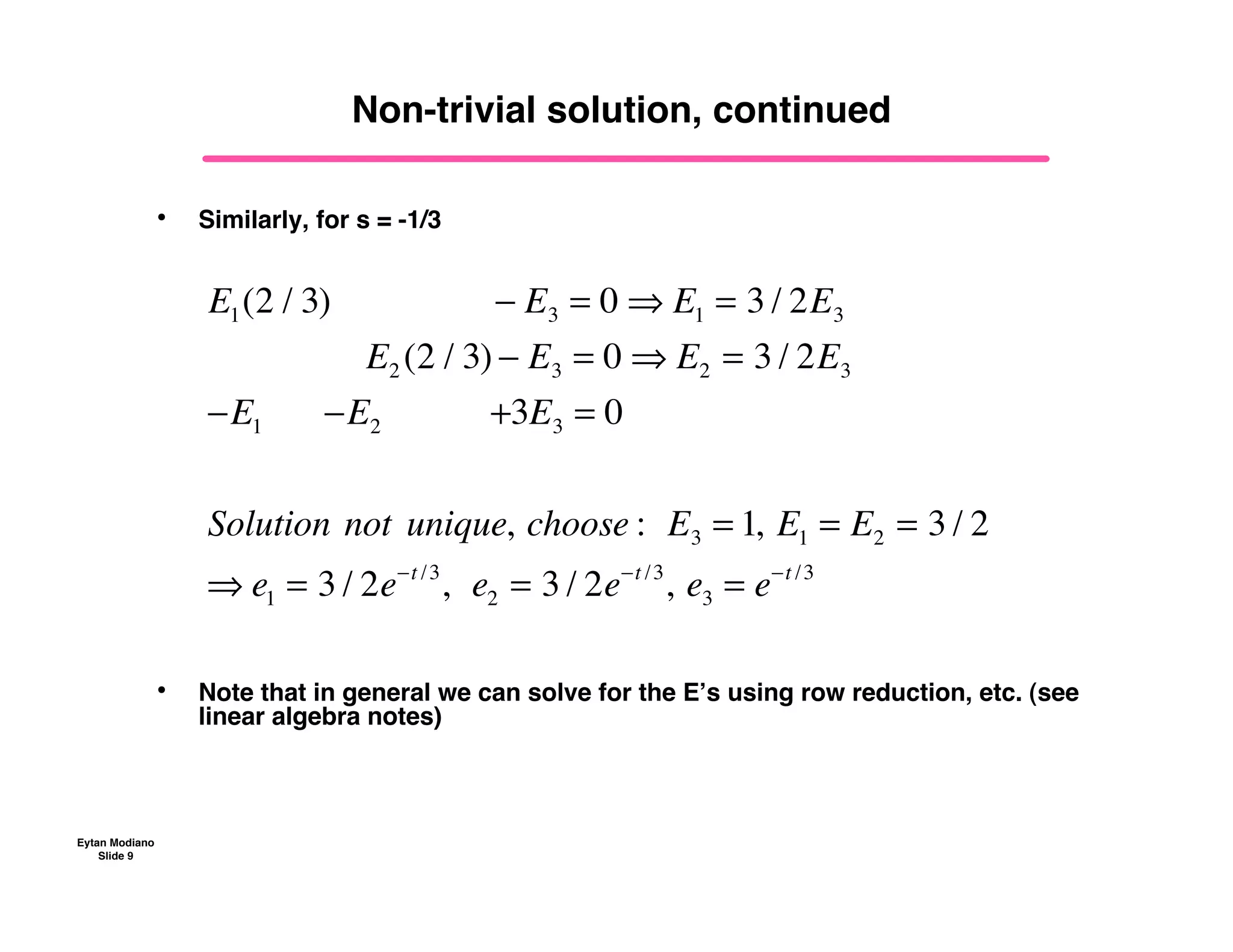 Eytan Modiano
Slide 9
Non-trivial solution, continued
• Similarly, for s = -1/3
• Note that in general we can solve for the E’s using row reduction, etc. (see
linear algebra notes)
E1(2 / 3) !! ! E3 = 0 " E1 = 3 / 2E3
!!E2 (2 / 3) ! E3 = 0 " E2 = 3 / 2E3
!E1 !!!!!!!E2 !!!!!!!!!!!+3E3 = 0
Solution!not!unique,!choose :!!E3 = 1,!E1 = E2 = 3 / 2
" e1 = 3 / 2e!t /3
,!!e2 = 3 / 2e!t /3
,!e3 = e!t /3
 