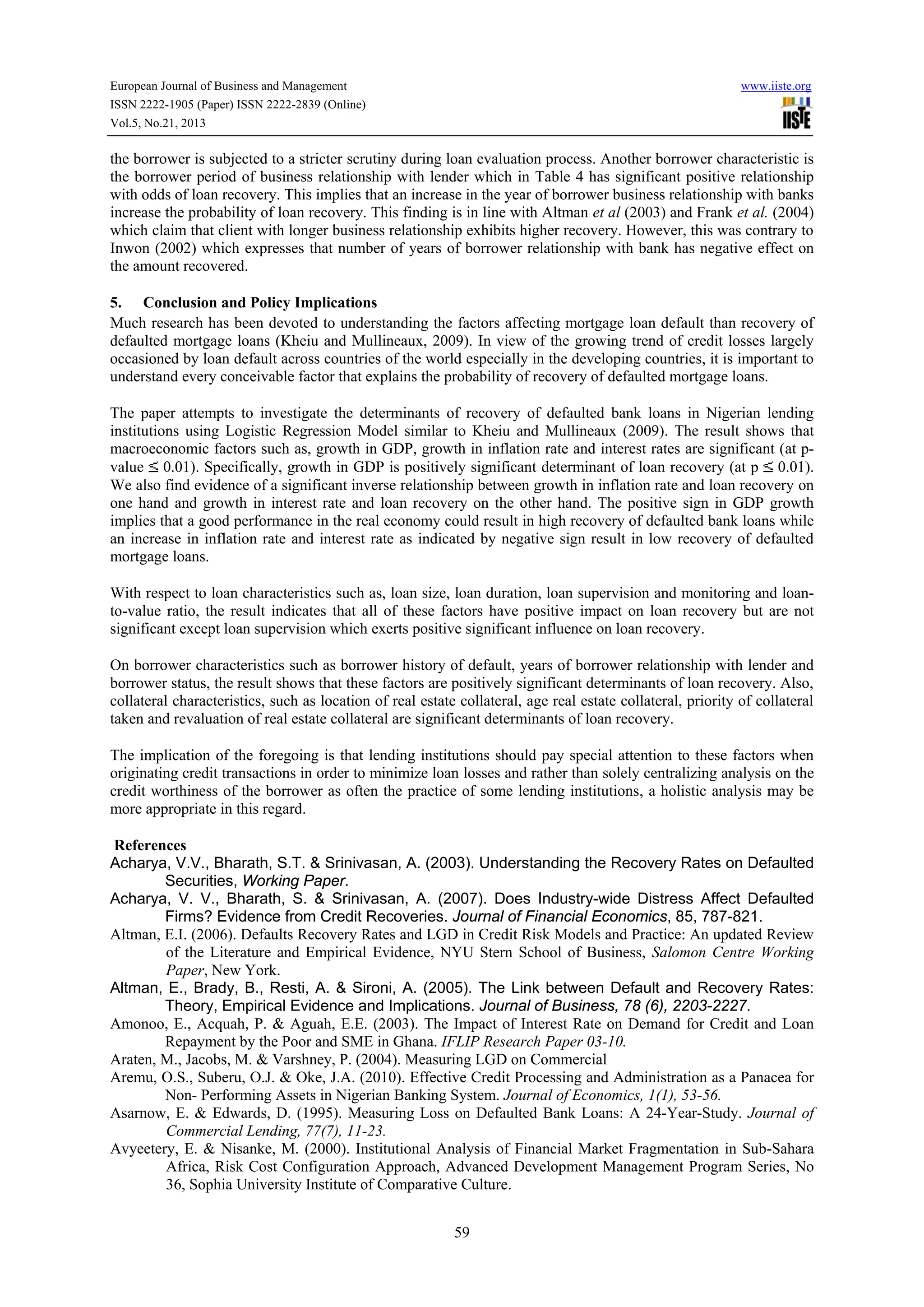 European Journal of Business and Management

www.iiste.org

ISSN 2222-1905 (Paper) ISSN 2222-2839 (Online)
Vol.5, No.21, 2013

the borrower is subjected to a stricter scrutiny during loan evaluation process. Another borrower characteristic is
the borrower period of business relationship with lender which in Table 4 has significant positive relationship
with odds of loan recovery. This implies that an increase in the year of borrower business relationship with banks
increase the probability of loan recovery. This finding is in line with Altman et al (2003) and Frank et al. (2004)
which claim that client with longer business relationship exhibits higher recovery. However, this was contrary to
Inwon (2002) which expresses that number of years of borrower relationship with bank has negative effect on
the amount recovered.
5. Conclusion and Policy Implications
Much research has been devoted to understanding the factors affecting mortgage loan default than recovery of
defaulted mortgage loans (Kheiu and Mullineaux, 2009). In view of the growing trend of credit losses largely
occasioned by loan default across countries of the world especially in the developing countries, it is important to
understand every conceivable factor that explains the probability of recovery of defaulted mortgage loans.
The paper attempts to investigate the determinants of recovery of defaulted bank loans in Nigerian lending
institutions using Logistic Regression Model similar to Kheiu and Mullineaux (2009). The result shows that
macroeconomic factors such as, growth in GDP, growth in inflation rate and interest rates are significant (at pvalue 0.01). Specifically, growth in GDP is positively significant determinant of loan recovery (at p 0.01).
We also find evidence of a significant inverse relationship between growth in inflation rate and loan recovery on
one hand and growth in interest rate and loan recovery on the other hand. The positive sign in GDP growth
implies that a good performance in the real economy could result in high recovery of defaulted bank loans while
an increase in inflation rate and interest rate as indicated by negative sign result in low recovery of defaulted
mortgage loans.
With respect to loan characteristics such as, loan size, loan duration, loan supervision and monitoring and loanto-value ratio, the result indicates that all of these factors have positive impact on loan recovery but are not
significant except loan supervision which exerts positive significant influence on loan recovery.
On borrower characteristics such as borrower history of default, years of borrower relationship with lender and
borrower status, the result shows that these factors are positively significant determinants of loan recovery. Also,
collateral characteristics, such as location of real estate collateral, age real estate collateral, priority of collateral
taken and revaluation of real estate collateral are significant determinants of loan recovery.
The implication of the foregoing is that lending institutions should pay special attention to these factors when
originating credit transactions in order to minimize loan losses and rather than solely centralizing analysis on the
credit worthiness of the borrower as often the practice of some lending institutions, a holistic analysis may be
more appropriate in this regard.
References
Acharya, V.V., Bharath, S.T. & Srinivasan, A. (2003). Understanding the Recovery Rates on Defaulted
Securities, Working Paper.
Acharya, V. V., Bharath, S. & Srinivasan, A. (2007). Does Industry-wide Distress Affect Defaulted
Firms? Evidence from Credit Recoveries. Journal of Financial Economics, 85, 787-821.
Altman, E.I. (2006). Defaults Recovery Rates and LGD in Credit Risk Models and Practice: An updated Review
of the Literature and Empirical Evidence, NYU Stern School of Business, Salomon Centre Working
Paper, New York.
Altman, E., Brady, B., Resti, A. & Sironi, A. (2005). The Link between Default and Recovery Rates:
Theory, Empirical Evidence and Implications. Journal of Business, 78 (6), 2203-2227.
Amonoo, E., Acquah, P. & Aguah, E.E. (2003). The Impact of Interest Rate on Demand for Credit and Loan
Repayment by the Poor and SME in Ghana. IFLIP Research Paper 03-10.
Araten, M., Jacobs, M. & Varshney, P. (2004). Measuring LGD on Commercial
Aremu, O.S., Suberu, O.J. & Oke, J.A. (2010). Effective Credit Processing and Administration as a Panacea for
Non- Performing Assets in Nigerian Banking System. Journal of Economics, 1(1), 53-56.
Asarnow, E. & Edwards, D. (1995). Measuring Loss on Defaulted Bank Loans: A 24-Year-Study. Journal of
Commercial Lending, 77(7), 11-23.
Avyeetery, E. & Nisanke, M. (2000). Institutional Analysis of Financial Market Fragmentation in Sub-Sahara
Africa, Risk Cost Configuration Approach, Advanced Development Management Program Series, No
36, Sophia University Institute of Comparative Culture.
59

 