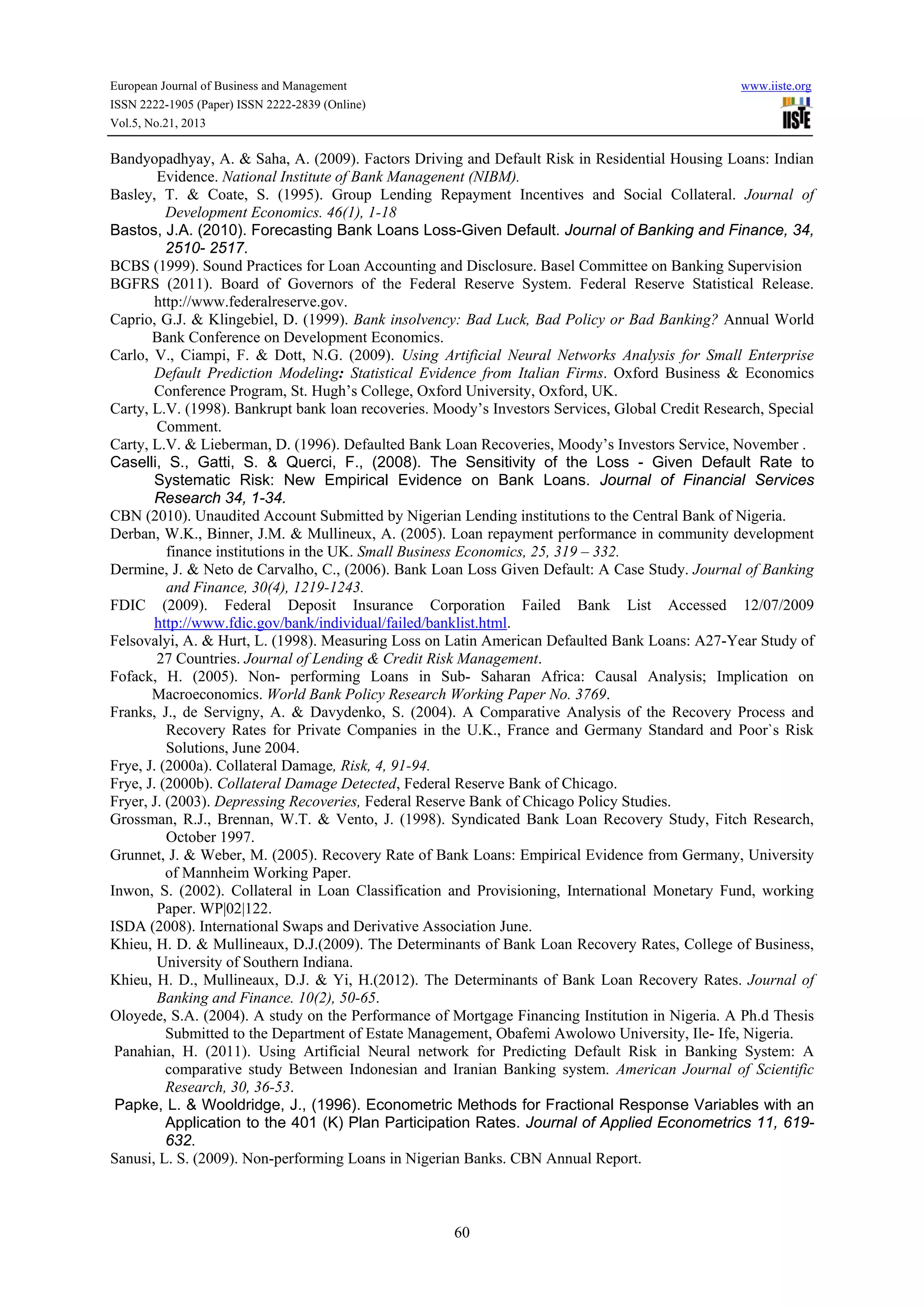European Journal of Business and Management

www.iiste.org

ISSN 2222-1905 (Paper) ISSN 2222-2839 (Online)
Vol.5, No.21, 2013

Bandyopadhyay, A. & Saha, A. (2009). Factors Driving and Default Risk in Residential Housing Loans: Indian
Evidence. National Institute of Bank Managenent (NIBM).
Basley, T. & Coate, S. (1995). Group Lending Repayment Incentives and Social Collateral. Journal of
Development Economics. 46(1), 1-18
Bastos, J.A. (2010). Forecasting Bank Loans Loss-Given Default. Journal of Banking and Finance, 34,
2510- 2517.
BCBS (1999). Sound Practices for Loan Accounting and Disclosure. Basel Committee on Banking Supervision
BGFRS (2011). Board of Governors of the Federal Reserve System. Federal Reserve Statistical Release.
http://www.federalreserve.gov.
Caprio, G.J. & Klingebiel, D. (1999). Bank insolvency: Bad Luck, Bad Policy or Bad Banking? Annual World
Bank Conference on Development Economics.
Carlo, V., Ciampi, F. & Dott, N.G. (2009). Using Artificial Neural Networks Analysis for Small Enterprise
Default Prediction Modeling: Statistical Evidence from Italian Firms. Oxford Business & Economics
Conference Program, St. Hugh’s College, Oxford University, Oxford, UK.
Carty, L.V. (1998). Bankrupt bank loan recoveries. Moody’s Investors Services, Global Credit Research, Special
Comment.
Carty, L.V. & Lieberman, D. (1996). Defaulted Bank Loan Recoveries, Moody’s Investors Service, November .
Caselli, S., Gatti, S. & Querci, F., (2008). The Sensitivity of the Loss - Given Default Rate to
Systematic Risk: New Empirical Evidence on Bank Loans. Journal of Financial Services
Research 34, 1-34.
CBN (2010). Unaudited Account Submitted by Nigerian Lending institutions to the Central Bank of Nigeria.
Derban, W.K., Binner, J.M. & Mullineux, A. (2005). Loan repayment performance in community development
finance institutions in the UK. Small Business Economics, 25, 319 – 332.
Dermine, J. & Neto de Carvalho, C., (2006). Bank Loan Loss Given Default: A Case Study. Journal of Banking
and Finance, 30(4), 1219-1243.
FDIC (2009). Federal Deposit Insurance Corporation Failed Bank List Accessed 12/07/2009
http://www.fdic.gov/bank/individual/failed/banklist.html.
Felsovalyi, A. & Hurt, L. (1998). Measuring Loss on Latin American Defaulted Bank Loans: A27-Year Study of
27 Countries. Journal of Lending & Credit Risk Management.
Fofack, H. (2005). Non- performing Loans in Sub- Saharan Africa: Causal Analysis; Implication on
Macroeconomics. World Bank Policy Research Working Paper No. 3769.
Franks, J., de Servigny, A. & Davydenko, S. (2004). A Comparative Analysis of the Recovery Process and
Recovery Rates for Private Companies in the U.K., France and Germany Standard and Poor`s Risk
Solutions, June 2004.
Frye, J. (2000a). Collateral Damage, Risk, 4, 91-94.
Frye, J. (2000b). Collateral Damage Detected, Federal Reserve Bank of Chicago.
Fryer, J. (2003). Depressing Recoveries, Federal Reserve Bank of Chicago Policy Studies.
Grossman, R.J., Brennan, W.T. & Vento, J. (1998). Syndicated Bank Loan Recovery Study, Fitch Research,
October 1997.
Grunnet, J. & Weber, M. (2005). Recovery Rate of Bank Loans: Empirical Evidence from Germany, University
of Mannheim Working Paper.
Inwon, S. (2002). Collateral in Loan Classification and Provisioning, International Monetary Fund, working
Paper. WP|02|122.
ISDA (2008). International Swaps and Derivative Association June.
Khieu, H. D. & Mullineaux, D.J.(2009). The Determinants of Bank Loan Recovery Rates, College of Business,
University of Southern Indiana.
Khieu, H. D., Mullineaux, D.J. & Yi, H.(2012). The Determinants of Bank Loan Recovery Rates. Journal of
Banking and Finance. 10(2), 50-65.
Oloyede, S.A. (2004). A study on the Performance of Mortgage Financing Institution in Nigeria. A Ph.d Thesis
Submitted to the Department of Estate Management, Obafemi Awolowo University, Ile- Ife, Nigeria.
Panahian, H. (2011). Using Artificial Neural network for Predicting Default Risk in Banking System: A
comparative study Between Indonesian and Iranian Banking system. American Journal of Scientific
Research, 30, 36-53.
Papke, L. & Wooldridge, J., (1996). Econometric Methods for Fractional Response Variables with an
Application to the 401 (K) Plan Participation Rates. Journal of Applied Econometrics 11, 619632.
Sanusi, L. S. (2009). Non-performing Loans in Nigerian Banks. CBN Annual Report.

60

 