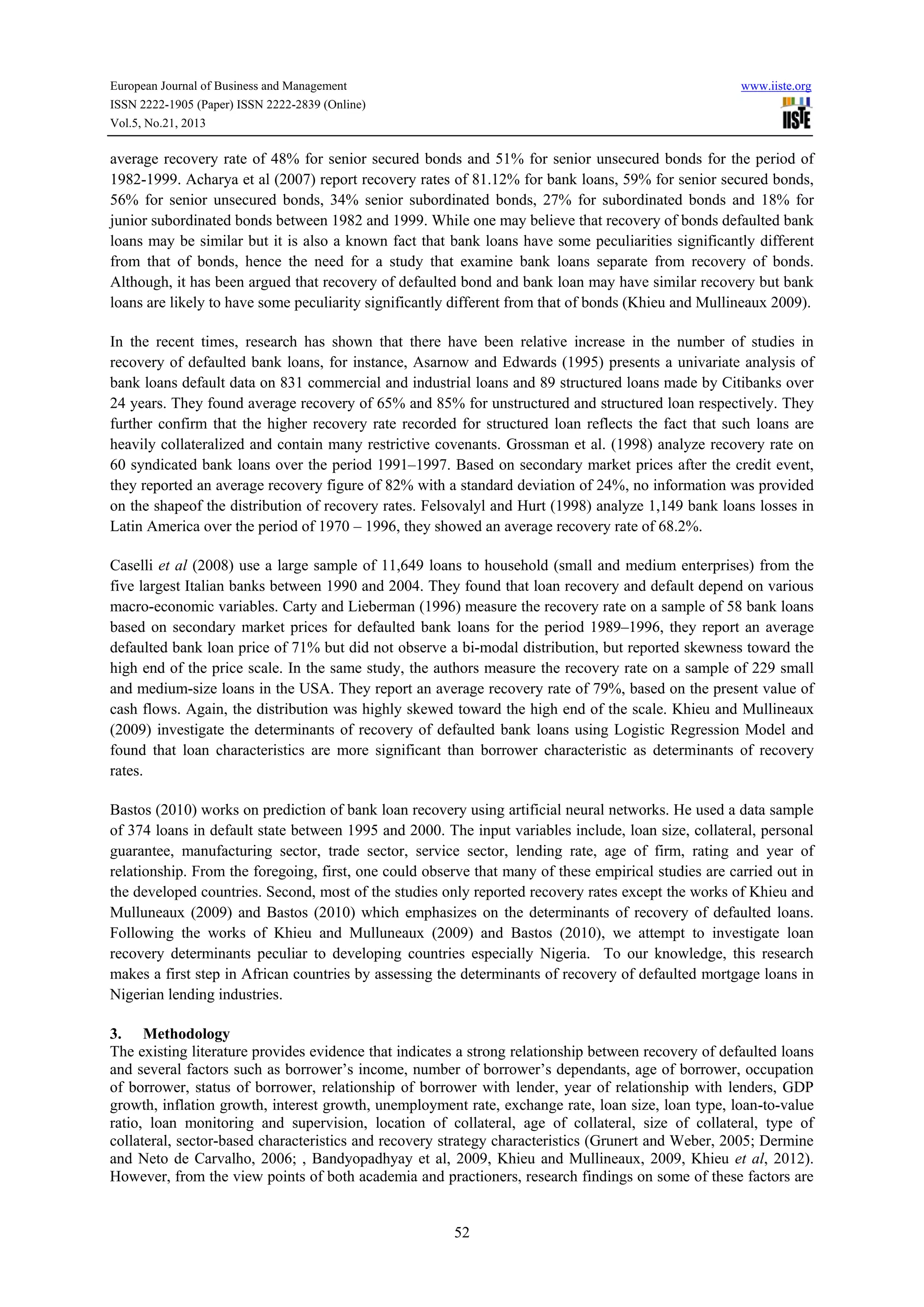 European Journal of Business and Management

www.iiste.org

ISSN 2222-1905 (Paper) ISSN 2222-2839 (Online)
Vol.5, No.21, 2013

average recovery rate of 48% for senior secured bonds and 51% for senior unsecured bonds for the period of
1982-1999. Acharya et al (2007) report recovery rates of 81.12% for bank loans, 59% for senior secured bonds,
56% for senior unsecured bonds, 34% senior subordinated bonds, 27% for subordinated bonds and 18% for
junior subordinated bonds between 1982 and 1999. While one may believe that recovery of bonds defaulted bank
loans may be similar but it is also a known fact that bank loans have some peculiarities significantly different
from that of bonds, hence the need for a study that examine bank loans separate from recovery of bonds.
Although, it has been argued that recovery of defaulted bond and bank loan may have similar recovery but bank
loans are likely to have some peculiarity significantly different from that of bonds (Khieu and Mullineaux 2009).
In the recent times, research has shown that there have been relative increase in the number of studies in
recovery of defaulted bank loans, for instance, Asarnow and Edwards (1995) presents a univariate analysis of
bank loans default data on 831 commercial and industrial loans and 89 structured loans made by Citibanks over
24 years. They found average recovery of 65% and 85% for unstructured and structured loan respectively. They
further confirm that the higher recovery rate recorded for structured loan reflects the fact that such loans are
heavily collateralized and contain many restrictive covenants. Grossman et al. (1998) analyze recovery rate on
60 syndicated bank loans over the period 1991–1997. Based on secondary market prices after the credit event,
they reported an average recovery figure of 82% with a standard deviation of 24%, no information was provided
on the shapeof the distribution of recovery rates. Felsovalyl and Hurt (1998) analyze 1,149 bank loans losses in
Latin America over the period of 1970 – 1996, they showed an average recovery rate of 68.2%.
Caselli et al (2008) use a large sample of 11,649 loans to household (small and medium enterprises) from the
five largest Italian banks between 1990 and 2004. They found that loan recovery and default depend on various
macro-economic variables. Carty and Lieberman (1996) measure the recovery rate on a sample of 58 bank loans
based on secondary market prices for defaulted bank loans for the period 1989–1996, they report an average
defaulted bank loan price of 71% but did not observe a bi-modal distribution, but reported skewness toward the
high end of the price scale. In the same study, the authors measure the recovery rate on a sample of 229 small
and medium-size loans in the USA. They report an average recovery rate of 79%, based on the present value of
cash flows. Again, the distribution was highly skewed toward the high end of the scale. Khieu and Mullineaux
(2009) investigate the determinants of recovery of defaulted bank loans using Logistic Regression Model and
found that loan characteristics are more significant than borrower characteristic as determinants of recovery
rates.
Bastos (2010) works on prediction of bank loan recovery using artificial neural networks. He used a data sample
of 374 loans in default state between 1995 and 2000. The input variables include, loan size, collateral, personal
guarantee, manufacturing sector, trade sector, service sector, lending rate, age of firm, rating and year of
relationship. From the foregoing, first, one could observe that many of these empirical studies are carried out in
the developed countries. Second, most of the studies only reported recovery rates except the works of Khieu and
Mulluneaux (2009) and Bastos (2010) which emphasizes on the determinants of recovery of defaulted loans.
Following the works of Khieu and Mulluneaux (2009) and Bastos (2010), we attempt to investigate loan
recovery determinants peculiar to developing countries especially Nigeria. To our knowledge, this research
makes a first step in African countries by assessing the determinants of recovery of defaulted mortgage loans in
Nigerian lending industries.
3. Methodology
The existing literature provides evidence that indicates a strong relationship between recovery of defaulted loans
and several factors such as borrower’s income, number of borrower’s dependants, age of borrower, occupation
of borrower, status of borrower, relationship of borrower with lender, year of relationship with lenders, GDP
growth, inflation growth, interest growth, unemployment rate, exchange rate, loan size, loan type, loan-to-value
ratio, loan monitoring and supervision, location of collateral, age of collateral, size of collateral, type of
collateral, sector-based characteristics and recovery strategy characteristics (Grunert and Weber, 2005; Dermine
and Neto de Carvalho, 2006; , Bandyopadhyay et al, 2009, Khieu and Mullineaux, 2009, Khieu et al, 2012).
However, from the view points of both academia and practioners, research findings on some of these factors are

52

 