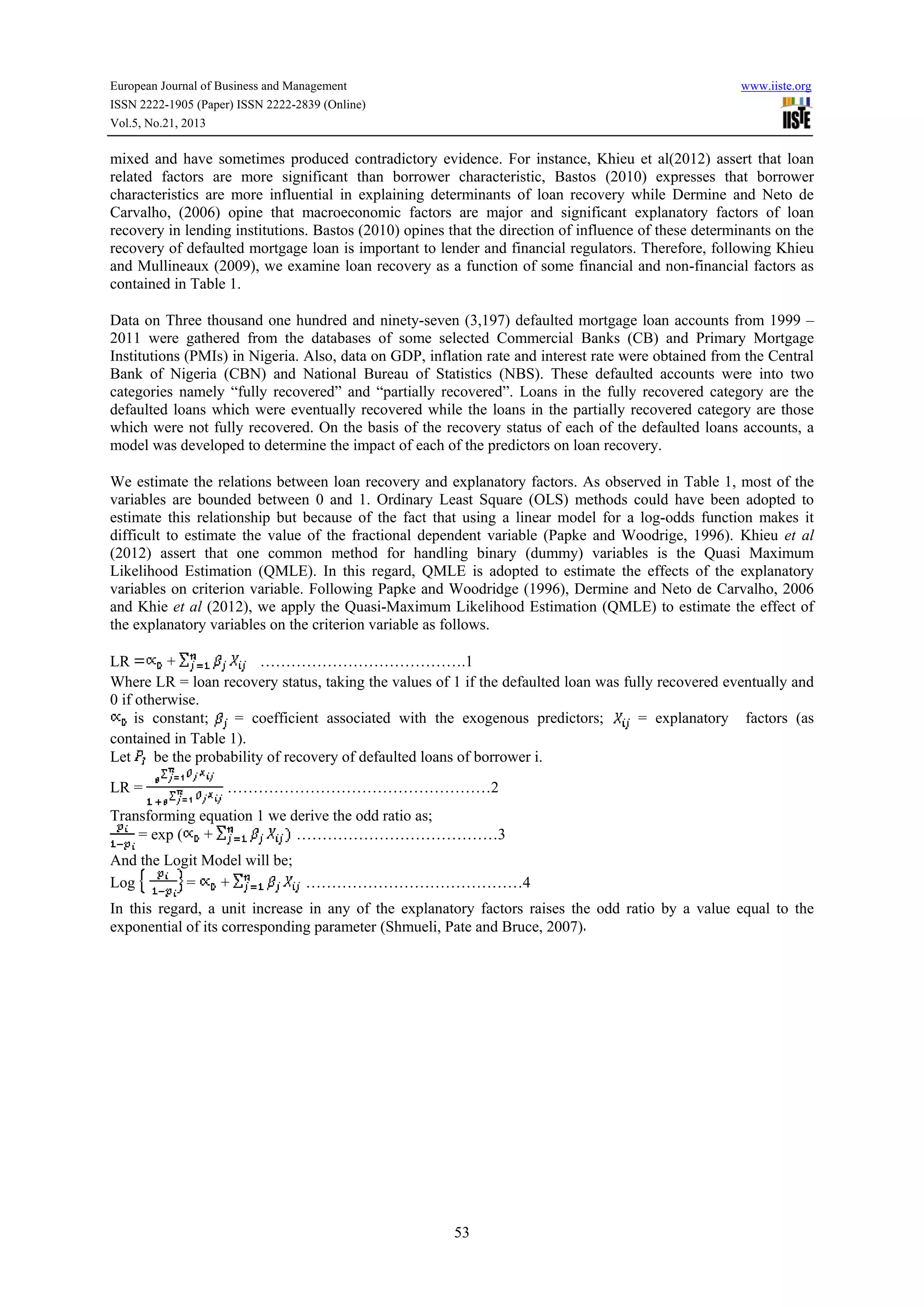 European Journal of Business and Management

www.iiste.org

ISSN 2222-1905 (Paper) ISSN 2222-2839 (Online)
Vol.5, No.21, 2013

mixed and have sometimes produced contradictory evidence. For instance, Khieu et al(2012) assert that loan
related factors are more significant than borrower characteristic, Bastos (2010) expresses that borrower
characteristics are more influential in explaining determinants of loan recovery while Dermine and Neto de
Carvalho, (2006) opine that macroeconomic factors are major and significant explanatory factors of loan
recovery in lending institutions. Bastos (2010) opines that the direction of influence of these determinants on the
recovery of defaulted mortgage loan is important to lender and financial regulators. Therefore, following Khieu
and Mullineaux (2009), we examine loan recovery as a function of some financial and non-financial factors as
contained in Table 1.
Data on Three thousand one hundred and ninety-seven (3,197) defaulted mortgage loan accounts from 1999 –
2011 were gathered from the databases of some selected Commercial Banks (CB) and Primary Mortgage
Institutions (PMIs) in Nigeria. Also, data on GDP, inflation rate and interest rate were obtained from the Central
Bank of Nigeria (CBN) and National Bureau of Statistics (NBS). These defaulted accounts were into two
categories namely “fully recovered” and “partially recovered”. Loans in the fully recovered category are the
defaulted loans which were eventually recovered while the loans in the partially recovered category are those
which were not fully recovered. On the basis of the recovery status of each of the defaulted loans accounts, a
model was developed to determine the impact of each of the predictors on loan recovery.
We estimate the relations between loan recovery and explanatory factors. As observed in Table 1, most of the
variables are bounded between 0 and 1. Ordinary Least Square (OLS) methods could have been adopted to
estimate this relationship but because of the fact that using a linear model for a log-odds function makes it
difficult to estimate the value of the fractional dependent variable (Papke and Woodrige, 1996). Khieu et al
(2012) assert that one common method for handling binary (dummy) variables is the Quasi Maximum
Likelihood Estimation (QMLE). In this regard, QMLE is adopted to estimate the effects of the explanatory
variables on criterion variable. Following Papke and Woodridge (1996), Dermine and Neto de Carvalho, 2006
and Khie et al (2012), we apply the Quasi-Maximum Likelihood Estimation (QMLE) to estimate the effect of
the explanatory variables on the criterion variable as follows.
+
………………………………….1
LR
Where LR = loan recovery status, taking the values of 1 if the defaulted loan was fully recovered eventually and
0 if otherwise.
is constant;
= coefficient associated with the exogenous predictors;
= explanatory factors (as
contained in Table 1).
Let be the probability of recovery of defaulted loans of borrower i.
LR =

……………………………………………2

Transforming equation 1 we derive the odd ratio as;
= exp ( +
…………………………………3
And the Logit Model will be;
=
+
……………………………………4
Log
In this regard, a unit increase in any of the explanatory factors raises the odd ratio by a value equal to the
exponential of its corresponding parameter (Shmueli, Pate and Bruce, 2007)

53

 