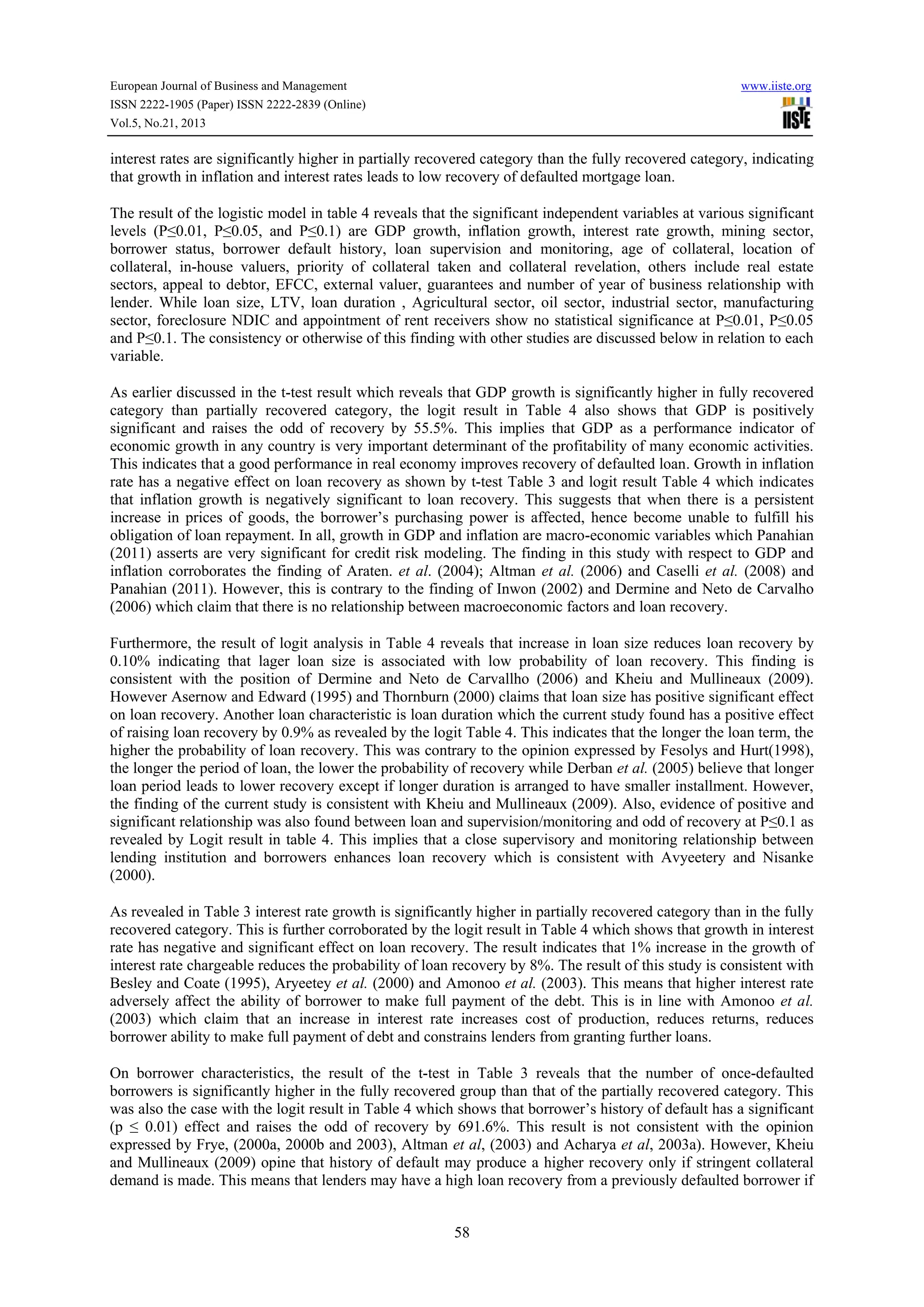 European Journal of Business and Management

www.iiste.org

ISSN 2222-1905 (Paper) ISSN 2222-2839 (Online)
Vol.5, No.21, 2013

interest rates are significantly higher in partially recovered category than the fully recovered category, indicating
that growth in inflation and interest rates leads to low recovery of defaulted mortgage loan.
The result of the logistic model in table 4 reveals that the significant independent variables at various significant
levels (P≤0.01, P≤0.05, and P≤0.1) are GDP growth, inflation growth, interest rate growth, mining sector,
borrower status, borrower default history, loan supervision and monitoring, age of collateral, location of
collateral, in-house valuers, priority of collateral taken and collateral revelation, others include real estate
sectors, appeal to debtor, EFCC, external valuer, guarantees and number of year of business relationship with
lender. While loan size, LTV, loan duration , Agricultural sector, oil sector, industrial sector, manufacturing
sector, foreclosure NDIC and appointment of rent receivers show no statistical significance at P≤0.01, P≤0.05
and P≤0.1. The consistency or otherwise of this finding with other studies are discussed below in relation to each
variable.
As earlier discussed in the t-test result which reveals that GDP growth is significantly higher in fully recovered
category than partially recovered category, the logit result in Table 4 also shows that GDP is positively
significant and raises the odd of recovery by 55.5%. This implies that GDP as a performance indicator of
economic growth in any country is very important determinant of the profitability of many economic activities.
This indicates that a good performance in real economy improves recovery of defaulted loan. Growth in inflation
rate has a negative effect on loan recovery as shown by t-test Table 3 and logit result Table 4 which indicates
that inflation growth is negatively significant to loan recovery. This suggests that when there is a persistent
increase in prices of goods, the borrower’s purchasing power is affected, hence become unable to fulfill his
obligation of loan repayment. In all, growth in GDP and inflation are macro-economic variables which Panahian
(2011) asserts are very significant for credit risk modeling. The finding in this study with respect to GDP and
inflation corroborates the finding of Araten. et al. (2004); Altman et al. (2006) and Caselli et al. (2008) and
Panahian (2011). However, this is contrary to the finding of Inwon (2002) and Dermine and Neto de Carvalho
(2006) which claim that there is no relationship between macroeconomic factors and loan recovery.
Furthermore, the result of logit analysis in Table 4 reveals that increase in loan size reduces loan recovery by
0.10% indicating that lager loan size is associated with low probability of loan recovery. This finding is
consistent with the position of Dermine and Neto de Carvallho (2006) and Kheiu and Mullineaux (2009).
However Asernow and Edward (1995) and Thornburn (2000) claims that loan size has positive significant effect
on loan recovery. Another loan characteristic is loan duration which the current study found has a positive effect
of raising loan recovery by 0.9% as revealed by the logit Table 4. This indicates that the longer the loan term, the
higher the probability of loan recovery. This was contrary to the opinion expressed by Fesolys and Hurt(1998),
the longer the period of loan, the lower the probability of recovery while Derban et al. (2005) believe that longer
loan period leads to lower recovery except if longer duration is arranged to have smaller installment. However,
the finding of the current study is consistent with Kheiu and Mullineaux (2009). Also, evidence of positive and
significant relationship was also found between loan and supervision/monitoring and odd of recovery at P≤0.1 as
revealed by Logit result in table 4. This implies that a close supervisory and monitoring relationship between
lending institution and borrowers enhances loan recovery which is consistent with Avyeetery and Nisanke
(2000).
As revealed in Table 3 interest rate growth is significantly higher in partially recovered category than in the fully
recovered category. This is further corroborated by the logit result in Table 4 which shows that growth in interest
rate has negative and significant effect on loan recovery. The result indicates that 1% increase in the growth of
interest rate chargeable reduces the probability of loan recovery by 8%. The result of this study is consistent with
Besley and Coate (1995), Aryeetey et al. (2000) and Amonoo et al. (2003). This means that higher interest rate
adversely affect the ability of borrower to make full payment of the debt. This is in line with Amonoo et al.
(2003) which claim that an increase in interest rate increases cost of production, reduces returns, reduces
borrower ability to make full payment of debt and constrains lenders from granting further loans.
On borrower characteristics, the result of the t-test in Table 3 reveals that the number of once-defaulted
borrowers is significantly higher in the fully recovered group than that of the partially recovered category. This
was also the case with the logit result in Table 4 which shows that borrower’s history of default has a significant
(p ≤ 0.01) effect and raises the odd of recovery by 691.6%. This result is not consistent with the opinion
expressed by Frye, (2000a, 2000b and 2003), Altman et al, (2003) and Acharya et al, 2003a). However, Kheiu
and Mullineaux (2009) opine that history of default may produce a higher recovery only if stringent collateral
demand is made. This means that lenders may have a high loan recovery from a previously defaulted borrower if
58

 
