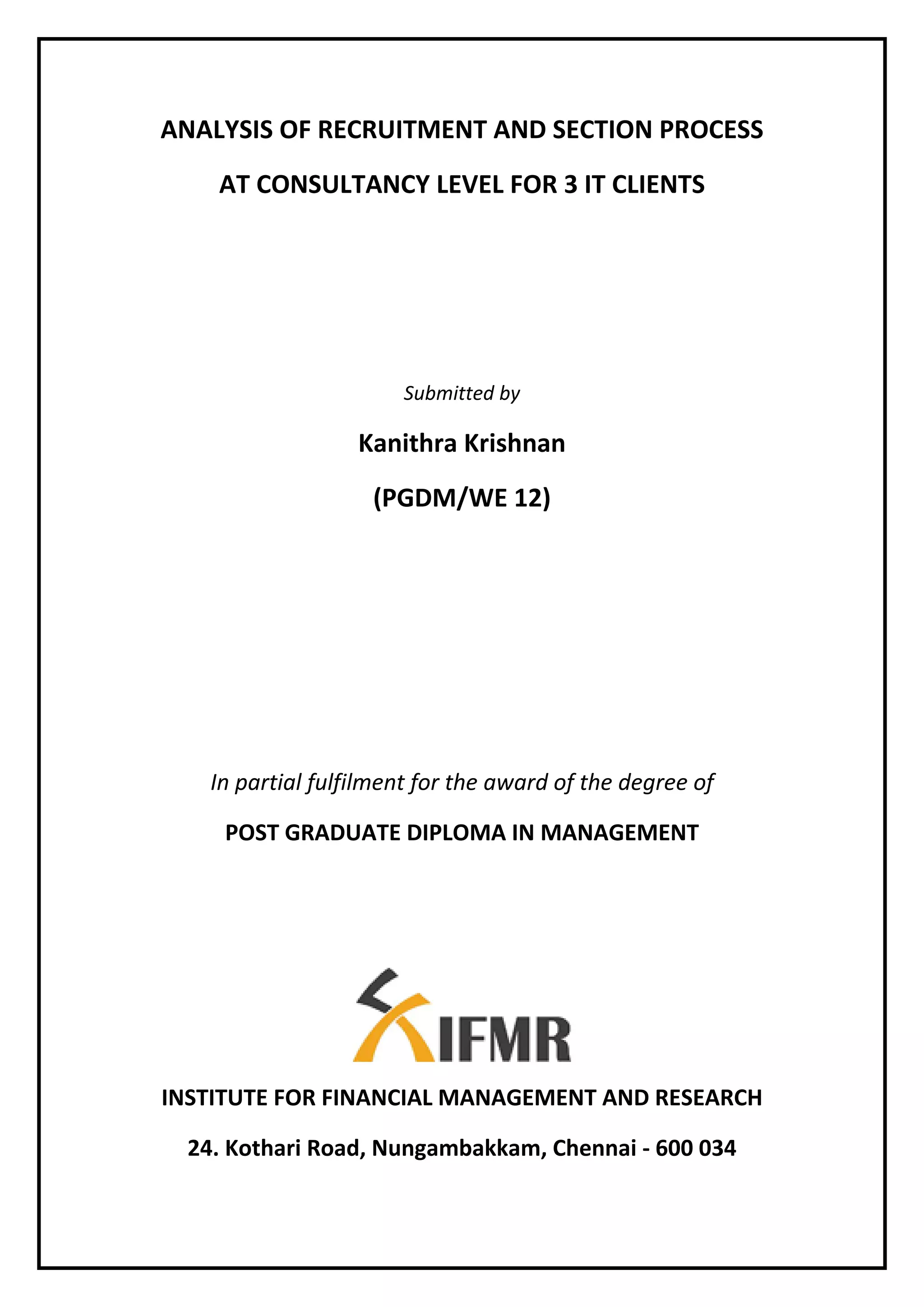 ANALYSIS OF RECRUITMENT AND SECTION PROCESS
AT CONSULTANCY LEVEL FOR 3 IT CLIENTS
Submitted by
Kanithra Krishnan
(PGDM/WE 12)
In partial fulfilment for the award of the degree of
POST GRADUATE DIPLOMA IN MANAGEMENT
INSTITUTE FOR FINANCIAL MANAGEMENT AND RESEARCH
24. Kothari Road, Nungambakkam, Chennai - 600 034
 