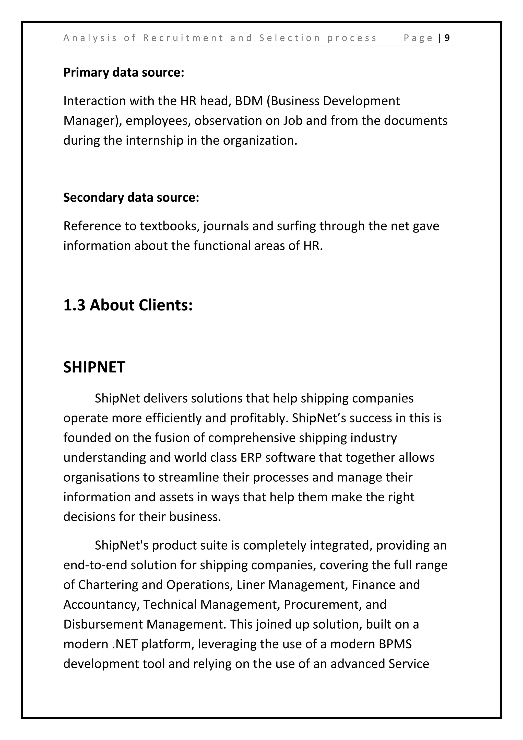 | 9A n a l y s i s o f R e c r u i t m e n t a n d S e l e c t i o n p r o c e s s P a g e
Primary data source:
Interaction with the HR head, BDM (Business Development
Manager), employees, observation on Job and from the documents
during the internship in the organization.
Secondary data source:
Reference to textbooks, journals and surfing through the net gave
information about the functional areas of HR.
1.3 About Clients:
SHIPNET
ShipNet delivers solutions that help shipping companies
operate more efficiently and profitably. ShipNet’s success in this is
founded on the fusion of comprehensive shipping industry
understanding and world class ERP software that together allows
organisations to streamline their processes and manage their
information and assets in ways that help them make the right
decisions for their business.
ShipNet's product suite is completely integrated, providing an
end-to-end solution for shipping companies, covering the full range
of Chartering and Operations, Liner Management, Finance and
Accountancy, Technical Management, Procurement, and
Disbursement Management. This joined up solution, built on a
modern .NET platform, leveraging the use of a modern BPMS
development tool and relying on the use of an advanced Service
 