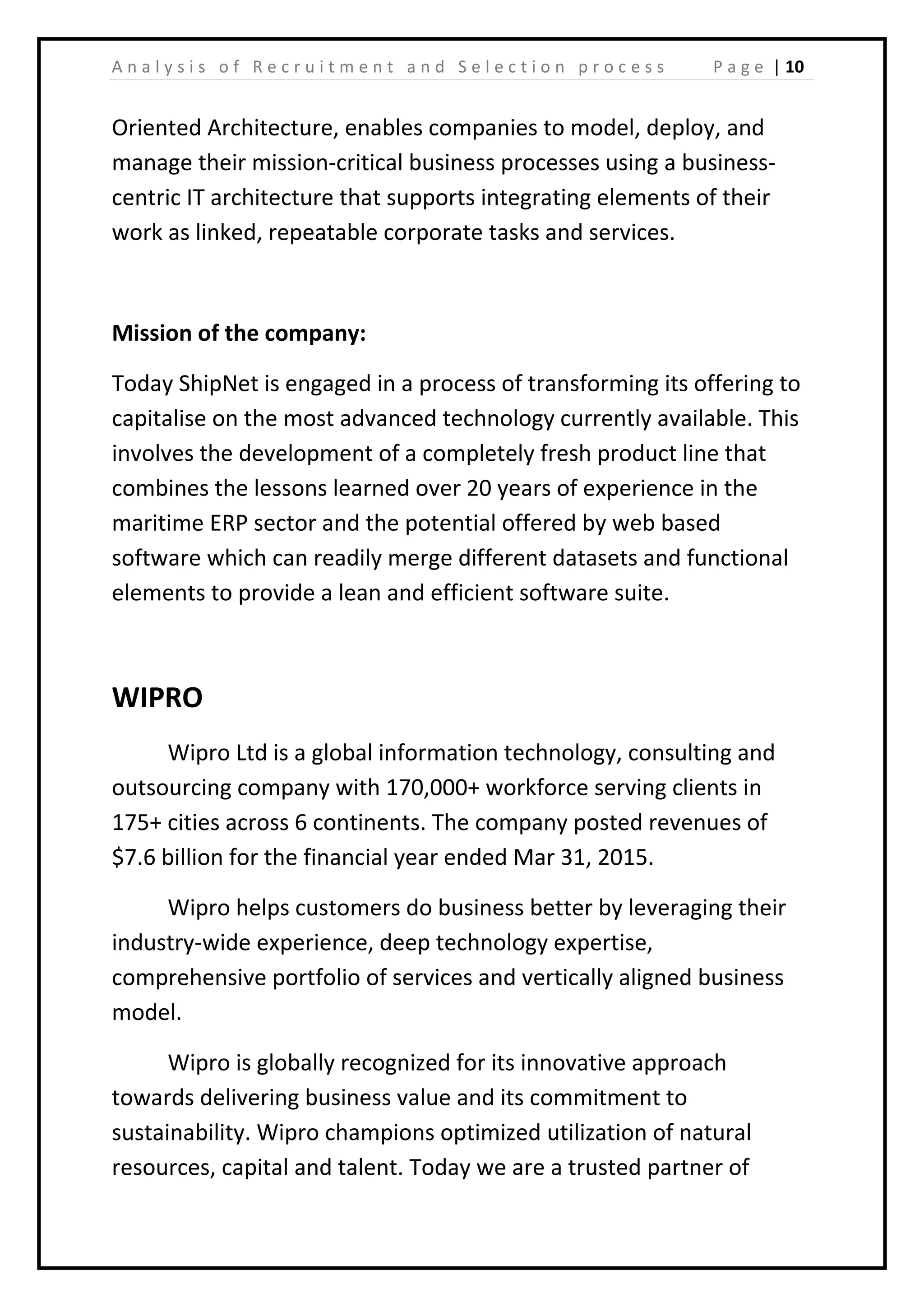 | 10A n a l y s i s o f R e c r u i t m e n t a n d S e l e c t i o n p r o c e s s P a g e
Oriented Architecture, enables companies to model, deploy, and
manage their mission-critical business processes using a business-
centric IT architecture that supports integrating elements of their
work as linked, repeatable corporate tasks and services.
Mission of the company:
Today ShipNet is engaged in a process of transforming its offering to
capitalise on the most advanced technology currently available. This
involves the development of a completely fresh product line that
combines the lessons learned over 20 years of experience in the
maritime ERP sector and the potential offered by web based
software which can readily merge different datasets and functional
elements to provide a lean and efficient software suite.
WIPRO
Wipro Ltd is a global information technology, consulting and
outsourcing company with 170,000+ workforce serving clients in
175+ cities across 6 continents. The company posted revenues of
$7.6 billion for the financial year ended Mar 31, 2015.
Wipro helps customers do business better by leveraging their
industry-wide experience, deep technology expertise,
comprehensive portfolio of services and vertically aligned business
model.
Wipro is globally recognized for its innovative approach
towards delivering business value and its commitment to
sustainability. Wipro champions optimized utilization of natural
resources, capital and talent. Today we are a trusted partner of
 